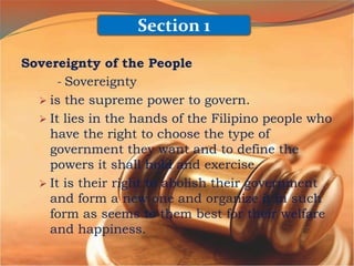 Sovereignty of the People
- Sovereignty
 is the supreme power to govern.
 It lies in the hands of the Filipino people who
have the right to choose the type of
government they want and to define the
powers it shall hold and exercise.
 It is their right to abolish their government
and form a new one and organize it in such
form as seems to them best for their welfare
and happiness.
Section 1
 