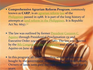 Comprehensive Agrarian Reform Program, commonly
known as CARP, is an agrarian reform law of the
Philippines passed in 1988. It is part of the long history of
attempts at land reform in the Philippines. It is Republic
Act No. 6657.[1]
 The law was outlined by former President Corazon C.
Aquino through Presidential Proclamation 131 and
Executive Order 229 on June 22, 1987. The law was enacted
by the 8th Congress of the Philippines and signed by
Aquino on June 10, 1988.
 In this program, all lands exceeding seven hectares were
bought by the government and sold to the landless farmers.
Owners of lands were paid through installment basis for 15
years.
 