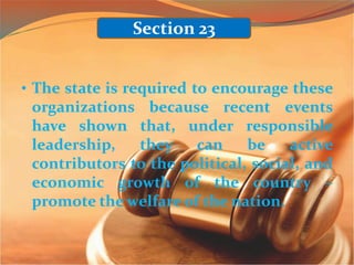 • The state is required to encourage these
organizations because recent events
have shown that, under responsible
leadership, they can be active
contributors to the political, social, and
economic growth of the country –
promote the welfare of the nation.
Section 23
 