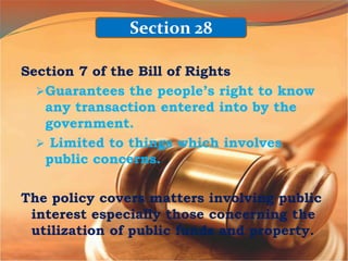 Section 7 of the Bill of Rights
Guarantees the people’s right to know
any transaction entered into by the
government.
 Limited to things which involves
public concerns.
The policy covers matters involving public
interest especially those concerning the
utilization of public funds and property.
Section 28
 