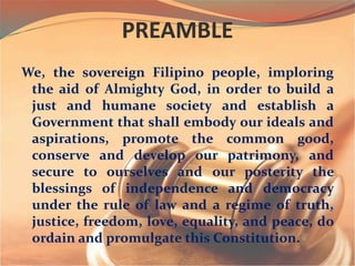 PREAMBLE
We, the sovereign Filipino people, imploring
the aid of Almighty God, in order to build a
just and humane society and establish a
Government that shall embody our ideals and
aspirations, promote the common good,
conserve and develop our patrimony, and
secure to ourselves and our posterity the
blessings of independence and democracy
under the rule of law and a regime of truth,
justice, freedom, love, equality, and peace, do
ordain and promulgate this Constitution.
 