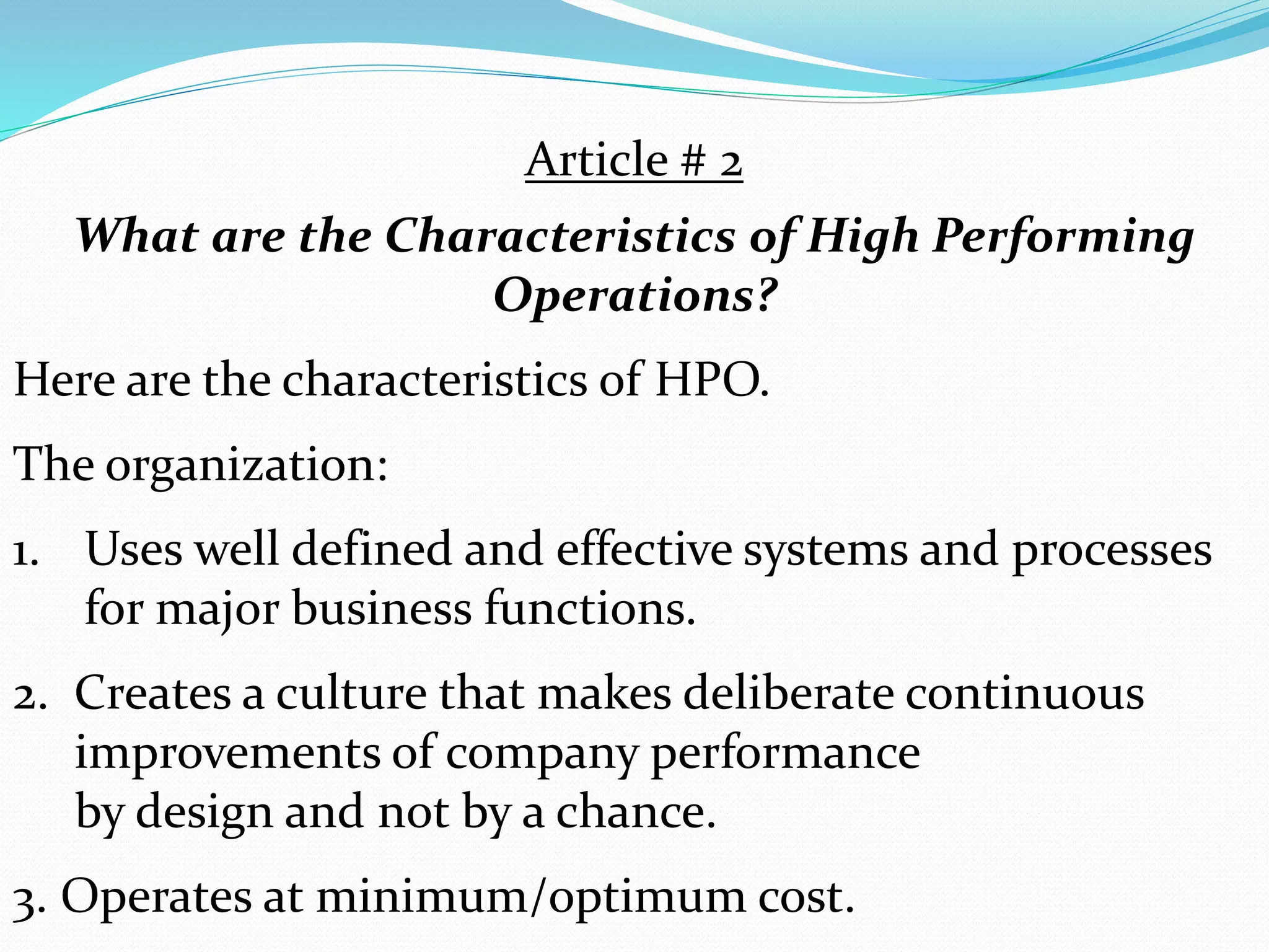 Article # 2
What are the Characteristics of High Performing
Operations?
Here are the characteristics of HPO.
The organization:
1. Uses well defined and effective systems and processes
for major business functions.
2. Creates a culture that makes deliberate continuous
improvements of company performance
by design and not by a chance.
3. Operates at minimum/optimum cost.
 