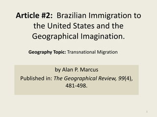 Article #2: Brazilian Immigration to
the United States and the
Geographical Imagination.
by Alan P. Marcus
Published in: The Geographical Review, 99(4),
481-498.
1
Geography Topic: Transnational Migration
 