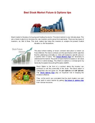 Best Stock Market Future & Options tips
Stock market is the place for buying and trading the stocks. The stock market is very intricate place. The
aim of stock market is to introduce the new investors and to grow the investments. There are two types of
investors, viz; Bull & Bear. The stock market tips helps the investors to analyze the present market
situation i.e. the fluctuations.
The place where trading of future contracts take place is known as
Future Market. The future contracts are the specification which specifies
that the underlying commodity or index will traded at a specific price on
a specific time in future. The Future Market Tips are necessary to
understand the market. The profit in future market is based on fair value
or mark to market strategy. The Mark to market is a concept given by
Generally Accepted Accounting Principles (GAAP).
Stock Option is the form of a contract where the investor can
purchase or sell the commodity of the stock. The Stock option is
categorized into two types viz; the put options and call options.
The Stock Option Tips play an important role in keeping the
investors effective.
Thus, at the end it can concluded that the stock traders can earn
more profit in stock market by getting the future & options tips
from various resources.
 
