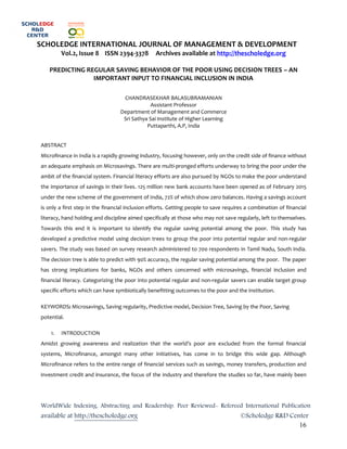 WorldWide Indexing, Abstracting and Readership. Peer Reviewed- Refereed International Publication
available at http://thescholedge.org ©Scholedge R&D Center
16
SCHOLEDGE INTERNATIONAL JOURNAL OF MANAGEMENT & DEVELOPMENT
Vol.2, Issue 8 ISSN 2394-3378 Archives available at http://thescholedge.org
PREDICTING REGULAR SAVING BEHAVIOR OF THE POOR USING DECISION TREES – AN
IMPORTANT INPUT TO FINANCIAL INCLUSION IN INDIA
CHANDRASEKHAR BALASUBRAMANIAN
Assistant Professor
Department of Management and Commerce
Sri Sathya Sai Institute of Higher Learning
Puttaparthi, A.P, India
ABSTRACT
Microfinance in India is a rapidly growing industry, focusing however, only on the credit side of finance without
an adequate emphasis on Microsavings. There are multi-pronged efforts underway to bring the poor under the
ambit of the financial system. Financial literacy efforts are also pursued by NGOs to make the poor understand
the importance of savings in their lives. 125 million new bank accounts have been opened as of February 2015
under the new scheme of the government of India, 72% of which show zero balances. Having a savings account
is only a first step in the financial inclusion efforts. Getting people to save requires a combination of financial
literacy, hand holding and discipline aimed specifically at those who may not save regularly, left to themselves.
Towards this end it is important to identify the regular saving potential among the poor. This study has
developed a predictive model using decision trees to group the poor into potential regular and non-regular
savers. The study was based on survey research administered to 700 respondents in Tamil Nadu, South India.
The decision tree is able to predict with 90% accuracy, the regular saving potential among the poor. The paper
has strong implications for banks, NGOs and others concerned with microsavings, financial inclusion and
financial literacy. Categorizing the poor into potential regular and non-regular savers can enable target group
specific efforts which can have symbiotically benefitting outcomes to the poor and the institution.
KEYWORDS: Microsavings, Saving regularity, Predictive model, Decision Tree, Saving by the Poor, Saving
potential.
1. INTRODUCTION
Amidst growing awareness and realization that the world’s poor are excluded from the formal financial
systems, Microfinance, amongst many other initiatives, has come in to bridge this wide gap. Although
Microfinance refers to the entire range of financial services such as savings, money transfers, production and
investment credit and insurance, the focus of the industry and therefore the studies so far, have mainly been
 