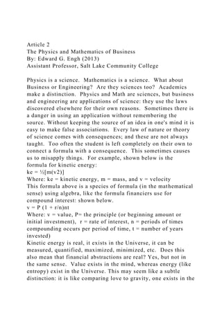 Article 2
The Physics and Mathematics of Business
By: Edward G. Engh (2013)
Assistant Professor, Salt Lake Community College
Physics is a science. Mathematics is a science. What about
Business or Engineering? Are they sciences too? Academics
make a distinction. Physics and Math are sciences, but business
and engineering are applications of science: they use the laws
discovered elsewhere for their own reasons. Sometimes there is
a danger in using an application without remembering the
source. Without keeping the source of an idea in one's mind it is
easy to make false associations. Every law of nature or theory
of science comes with consequences; and these are not always
taught. Too often the student is left completely on their own to
connect a formula with a consequence. This sometimes causes
us to misapply things. For example, shown below is the
formula for kinetic energy:
ke = ½[m(v2)]
Where: ke = kinetic energy, m = mass, and v = velocity
This formula above is a species of formula (in the mathematical
sense) using algebra, like the formula financiers use for
compound interest: shown below.
v = P (1 + r/n)nt
Where: v = value, P= the principle (or beginning amount or
initial investment), r = rate of interest, n = periods of times
compounding occurs per period of time, t = number of years
invested)
Kinetic energy is real, it exists in the Universe, it can be
measured, quantified, maximized, minimized, etc. Does this
also mean that financial abstractions are real? Yes, but not in
the same sense. Value exists in the mind, whereas energy (like
entropy) exist in the Universe. This may seem like a subtle
distinction: it is like comparing love to gravity, one exists in the
 