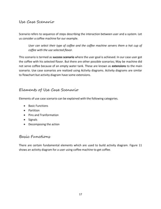17
Use Case Scenario
Scenario refers to sequence of steps describing the interaction between user and a system. Let
us consider a coffee machine for our example.
User can select their type of coffee and the coffee machine servers them a hot cup of
coffee with the use selected flavor.
This scenario is termed as success scenario where the user goal is achieved. In our case user got
the coffee with his selected flavor. But there are other possible scenarios; May be machine did
not serve coffee because of an empty water tank. These are known as extensions to the main
scenario. Use case scenarios are realized using Activity diagrams. Activity diagrams are similar
to flowchart but activity diagram have some extensions.
Elements of Use Case Scenario
Elements of use case scenario can be explained with the following categories.
 Basic Functions
 Partition
 Pins and Tranformation
 Signals
 Decomposing the action
Basic Functions
There are certain fundamental elements which are used to build activity diagram. Figure 11
shows an activity diagram for a user using coffee machine to get coffee.
 