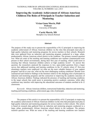 NATIONAL FORUM OF APPLIED EDUCATIONAL RESEARCH JOURNAL
VOLUME 26, NUMBERS 1 & 2, 2013
17
Improving the Academic Achievement of African American
Children:The Roles of Principals in Teacher Induction and
Mentoring
Vivian Gunn Morris, PhD
Professor
University of Memphis
Curtis Morris, MS
Memphis City Schools-Retired
_____________________________________________________________________________
Abstract
The purpose of this study was to present the responsibility of K-12 principals in improving the
academic achievement of African American children via the roles that principals must play in
high quality induction and mentoring programs for novice teachers in their schools. Research
data were gathered from an induction and mentoring program conducted in a large, urban,
predominately African American school district in the southeast. The primary research question
was: What are some of the teaching and learning conditions new teachers communicated were
present in their school environments, during their first year of teaching, which could assist in
ensuring that African American children achieve at high academic levels? To answer this
question, the researchers analyzed the responses to two, open-ended questions from a larger
survey that addressed teaching and learning conditions in the 35 schools where 67 first-year
elementary teachers were employed: (a) what are the most valuable features of your support
program? and (b) at your site, what are the most challenging working conditions? Results were
summarized and related to findings in the literature relative to the changing roles of principals in
induction and mentoring programs and the connection to improving the academic outcomes of
African American children. Findings indicated the presence of teaching and learning conditions
in the target schools that could assist in promoting positive academic outcomes, while other
conditions may interfere with improving the educational outcomes of students enrolled in K-12
classrooms.
Keywords: African American children, instructional leadership, induction and mentoring,
teaching and learning conditions, achievement gap, roles of principals
______________________________________________________________________________
The purpose of this article is to present the responsibility of K-12 principals in improving
the academic achievement of African American children via the roles that principals must play in
high quality induction and mentoring programs for novice teachers in their schools. This article
is based on research data gathered from an induction and mentoring program conducted in a
large, urban, predominately African American school district in the southeast. The primary
research question was: What are some of the teaching and learning conditions new teachers
 