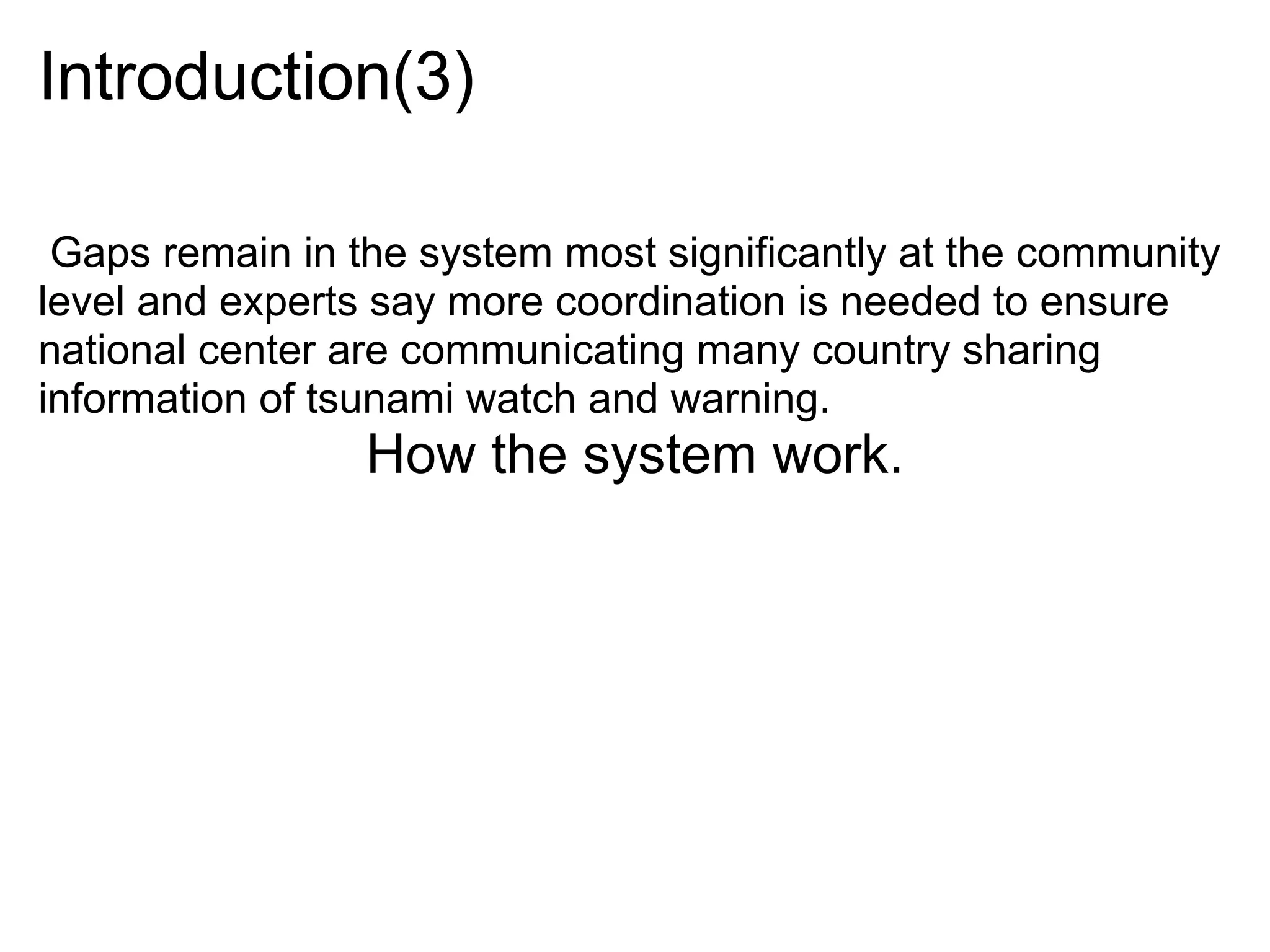 Introduction(3)

 Gaps remain in the system most significantly at the community
level and experts say more coordination is needed to ensure
national center are communicating many country sharing
information of tsunami watch and warning.
                 How the system work.
 