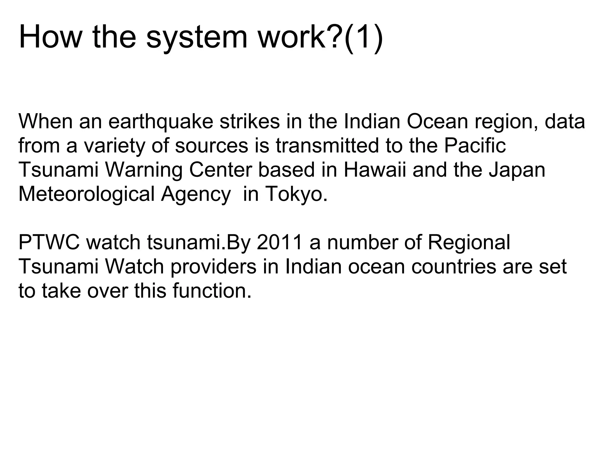 How the system work?(1)

When an earthquake strikes in the Indian Ocean region, data
from a variety of sources is transmitted to the Pacific
Tsunami Warning Center based in Hawaii and the Japan
Meteorological Agency in Tokyo.

PTWC watch tsunami.By 2011 a number of Regional
Tsunami Watch providers in Indian ocean countries are set
to take over this function.
 