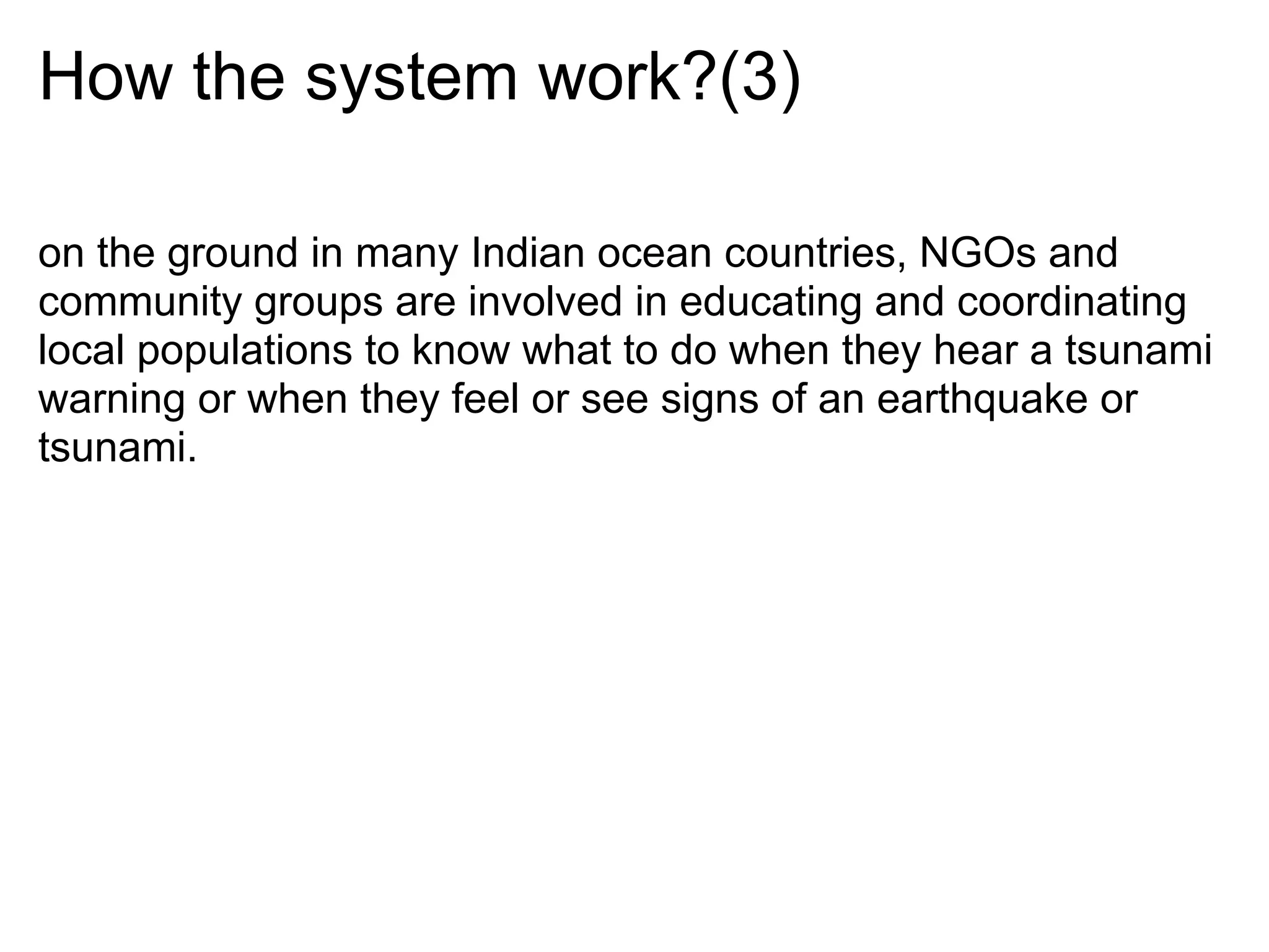 How the system work?(3)

on the ground in many Indian ocean countries, NGOs and
community groups are involved in educating and coordinating
local populations to know what to do when they hear a tsunami
warning or when they feel or see signs of an earthquake or
tsunami.
 