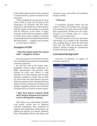 2009                                                Kamaladevi B.                                                            39




       of the relationship may have been weakened                   moving to a new, state-of-the- art warehouse
       or undermined by a poorly executed service                   facility in Delhi.
       encounter.
          CEM’s strengths lie in precisely the areas                   * Pizza hut
       where CRM is weak. By focusing on the
       experiences of customers and how those                          It recognises frequent callers and the
       experiences affect behavior, CEM examines                    context of their call enabling the customer
       both the quality of the company’s execution                  to be routed to the agent who can best fulfill
       and the efficiency of the result. It aligns                  their requirements, whether its a new order,
       customer needs with the company’s ability                    changes to an existing order or a status
       to fulfill those needs, leading to business                  inquiry on an existing order.
       relationships that are mutually beneficial and                  Pizza Hut operators can access up-to-date
       that both parties — company and customer                     information on its outlets in the catchment
       — are motivated to improve.                                  area, enabling them to select the Pizza Hut
                                                                    store that can fulfill the customer order
       Examples of CEM                                              quickest, thereby meeting its commitment
                                                                    to deliver hot pizza quickly.
          * “Best New Airline of the Year Award
          2005” – Kingfisher airlines                               Conceptual Background

           Given by Centre for Asia Pacific Aviation                   Overview of literature on aspects of
       for its significant innovation and outstanding               customer experience
       customer experience.
           For the first time in the Indian skies,                            Theme                     Study

       Kingfisher Airlines offers world-class in-                   Customer Experience     Berry, Carbone, and
                                                                                            Haeckel (2002); Sousa and
       flight entertainment with personal video                                             Voss (2006); Gentile, Spiller,
       screens for every seat. There’s a wide                                               and Noci (2007), Meyer and
       selection of 5 video channels and 10 audio                                           Schwager (2007); Naylor et
                                                                                            al. (2008);
       channels available on- board. Also on offer
       are extra-wide seats and spacious legroom,                   Customer Experience     Chartrand, and Fitzsimons
                                                                    Driver Brand            (2008); Ofir and Simonson
       delicious gourmet meals, international-class                                         (2007); Keller and Lehmann
       cabin crew and a whole host of comforts and                                          (2003); Lee and Rhee
       delights. Kingfisher Airlines also facilitates                                       (2008); Gauri, Trivedi, and
                                                                                            Grewal (2008).
       doorstep delivery of tickets on guest request.
                                                                    Price                   Ofir et al. (2008); Kopalle
                                                                                            et al. (2009); Bronnenberg
          * Blue Dart Express Limited, South                                                and Wathieu (1996); Wedel
          Asia’s largest integrated air express,                                            and Zhang (2004); Dorotic,
          courier and logistics company                                                     Verhoef, and Bijmolt (2008);
                                                                                            Gauri, Sudhir and Talukdar
                                                                                            (2008); Noble and Phillips
          Their focus was on providing customers                                            (2004).
       with quality service and an enhanced
       customer experience, they continued to
       upgrade and expand their infrastructure, by
       adding new facilities in Lucknow, Mumbai,
       Pune, Ahmedabad, Meerut and Jaipur, and


                              Kamaladevi B. - Customer Experience Management in Retailing
 