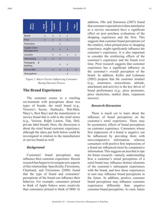 2009                                                                              Kamaladevi B.                                                     41




                                                                                                  addition, Ofir and Simonson (2007) found




                              Recognition

                                            Information



                                                          Evaluation


                                                                       Purchase



                                                                                  Purchase
                Factors




                                               Search
                                                                                                  that customer expectations (when stated prior
                Macro




                                 Need




                                                                                    Post
                                                                                                  to a service encounter) have a significant
                                                                                                  effect on post purchase evaluations of the
        Brand                     x             x           x            x
                                                                                                  shopping experience and the firm. This
        Price                     x             x           x            x
                                                                                                  suggests that customer brand perceptions (of
        Promotion                                           x
                                                                                                  the retailer), when primed prior to shopping
        Supply Chain                                                                              experience, might significantly influence the
                                                x           x            x
        Management
                                                                                                  customer’s experience. It is also important
        Location                                x           x            x           x
                                                                                                  to consider the reinforcing effects of the
        Advertising               x             x           x
                                                                                                  customer’s experience and the brand over
        Packaging         &
        labeling
                                                            x            x                        time. Prior research suggests that customer
                                                                                                  experience has a significant influence on
        Service Mix                             x           x            x           x
                                                                                                  the customer’s overall perception of the
        Atmosphere                                                       x
                                                                                                  brand. In addition, Keller and Lehmann
         Figure 2. Macro Factors Influencing Consumer                                             (2003) propose that the customer mindset
                    Buying Decision Process                                                       (e.g., awareness, associations, attitude,
                                                                                                  attachment and activity) is the key driver of
       The Brand Experience                                                                       brand performance (e.g., price premiums,
                                                                                                  price elasticities, market share, expansion
          The customer comes to a retailing                                                       success).
       environment with perceptions about two
       types of brands: the retail brand (e.g.,                                                      Research Discussion
       Victoria’s Secret, Starbucks, Wal-Mart,
       Macy’s, Best Buy) and the manufacturer or                                                      There is much yet to learn about the
       service brand that is sold in the retail stores                                            influence of brand perceptions on the
       (e.g., Verizon, Ralph Lauren, Tide, Dell,                                                  customer’s retail experience. There may
       private label brand). Here, the discussion is                                              be asymmetric effects of brand perceptions
       about the retail brand customer experience,                                                on customer experience. Consumers whose
       although the ideas put forth below could be                                                first impression of a brand is negative can
       investigated in relation to the manufacturer                                               be influenced by providing them with
       or service brand as well.                                                                  non-comparative information, whereas
                                                                                                  consumers with positive first impressions of
          Background                                                                              a brand are influenced more by comparative
                                                                                                  information. This suggests an area that is ripe
           Customers’ brand perceptions may                                                       for future research—namely, understanding
       influence their customer experience. Recent                                                how a customer’s initial perceptions of a
       research has begun to investigate new aspects                                              retail brand may influence distinct elements
       of this relationship. Specifically, Fitzsimons,                                            of the customer’s subsequent experiences
       Chartrand, and Fitzsimons (2008) found                                                     with the brand, and how those experiences
       that the type of brand and consumers’                                                      in turn may influence brand perceptions in
       perceptions of the brand can influence their                                               the future. In addition, positive customer
       behavior. For example, consumers primed                                                    brand perceptions may influence customer
       to think of Apple behave more creatively                                                   experiences differently than negative
       than consumers primed to think of IBM. In                                                  customer brand perceptions. As such, future


                                               Kamaladevi B. - Customer Experience Management in Retailing
 
