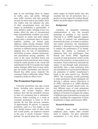 2009                                                Kamaladevi B.                                                      43




       gaps in our knowledge about its impact                       minor impact on retailer profits; they also
       on traffic, sales, and profits. Although                     conclude that not all promotions have a
       store traffic increases and sales generally                  positive revenue impact for retailers though.
       increase for items used as loss leaders, these               Rather, the profit impact is decidedly mixed.
       loss leaders may not influence the sales
       of other, non-promoted items, and their                         Background
       impact on profitability is questionable. A
       more definitive under- standing of how loss                      Literature on integrated marketing
       leaders affect the sales of non-promoted                     communications is vast, but research
       items and profitability would be very useful.                pertaining to retailing is very specific.
          Research on online and multi channel                      Ailawadi et al. (2009) logically organize
       pricing takes a prominent place in modern                    this body of research into manufacturer
       academic journals, yet limited study                         promotion decisions, as it relates to retailers,
       addresses online pricing strategies. Much                    and retailer promotion, the manufacturer
       of this limited research focuses on customer                 primarily is interested in using promotions
       reactions to different pricing strategies and                to enhance the performance of its brands,
       shipping fees, the role of infomediaries,                    whereas the retailer is interested in
       advertising revenues, channel interactions,                  enhancing their own performance (Van
       and personalized pricing schedules. Yet                      Heerde and Neslin 2008). Significant
       some of the issues described herein and                      research on trade promotions centers on the
       examined in brick-and-mortar store settings                  extent of the monetary savings passed on to
       would be useful pursuits in the virtual and                  consumers. Some controversy surrounds the
       multichannel world. For example, how might                   impact of pass-through trade promotions;
       online strategies differ from in-store strate-               specifically, does a trade promotion from
       gies for similar merchandise and services?                   one manufacturer in a given period influence
       Should they differ across channels? Do                       the promotion of another manufacturer’s
       consumers behave differently online? What                    brand in the same period (e.g., Moorthy
       competitive behavior effects exist?                          2005)? The accounting records pertaining
                                                                    to trade promotions remain inadequate for
       The Promotion Experience                                     deriving a definite answer (Parvatiyar et
                                                                    al. 2005). Ailawadi et al. (2009) therefore
          Consumer promotions also take several                     suggest further research should exam- ine
       forms, including price promotions, loss                      how different types of trade promotions
       leaders, and in-store displays. Meta                         get funded, passed through, and perform. A
       analyses show that the immediate increase                    plethora of research investigates the impact
       in sales of a promoted item is substantial.                  of different types of promotions on sales and
       However, brand switching as a result of                      profits, including the composition of flyers
       consumer promotions is closer to 30–45                       (Gijsbrechts, Campo, and Goossens 2003).
       percent, far less than previous estimates
       of approximately 80 percent. A consumer                         Research Discussion
       promotion, such as a loss leader, on one
       item should increase sales of other items                       Although most retail promotions
       and overall profits, yet empirical research                  emphasize price, studies often consider
       in this area is mixed. Consumer “cherry                      them in isolation. Yet price promotion
       picking” for special prices has a relatively                 coordination is a key driver of retailer


                              Kamaladevi B. - Customer Experience Management in Retailing
 