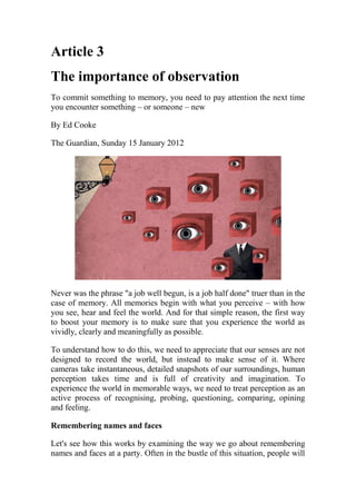 Article 3
The importance of observation
To commit something to memory, you need to pay attention the next time
you encounter something – or someone – new
By Ed Cooke
The Guardian, Sunday 15 January 2012
Never was the phrase "a job well begun, is a job half done" truer than in the
case of memory. All memories begin with what you perceive – with how
you see, hear and feel the world. And for that simple reason, the first way
to boost your memory is to make sure that you experience the world as
vividly, clearly and meaningfully as possible.
To understand how to do this, we need to appreciate that our senses are not
designed to record the world, but instead to make sense of it. Where
cameras take instantaneous, detailed snapshots of our surroundings, human
perception takes time and is full of creativity and imagination. To
experience the world in memorable ways, we need to treat perception as an
active process of recognising, probing, questioning, comparing, opining
and feeling.
Remembering names and faces
Let's see how this works by examining the way we go about remembering
names and faces at a party. Often in the bustle of this situation, people will
 