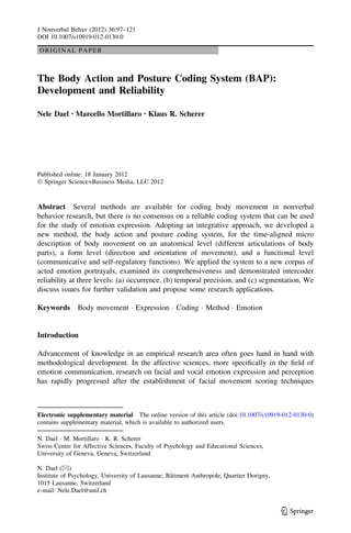 ORIGINAL PAPER
The Body Action and Posture Coding System (BAP):
Development and Reliability
Nele Dael • Marcello Mortillaro • Klaus R. Scherer
Published online: 18 January 2012
Ó Springer Science+Business Media, LLC 2012
Abstract Several methods are available for coding body movement in nonverbal
behavior research, but there is no consensus on a reliable coding system that can be used
for the study of emotion expression. Adopting an integrative approach, we developed a
new method, the body action and posture coding system, for the time-aligned micro
description of body movement on an anatomical level (different articulations of body
parts), a form level (direction and orientation of movement), and a functional level
(communicative and self-regulatory functions). We applied the system to a new corpus of
acted emotion portrayals, examined its comprehensiveness and demonstrated intercoder
reliability at three levels: (a) occurrence, (b) temporal precision, and (c) segmentation. We
discuss issues for further validation and propose some research applications.
Keywords Body movement Á Expression Á Coding Á Method Á Emotion
Introduction
Advancement of knowledge in an empirical research area often goes hand in hand with
methodological development. In the affective sciences, more speciﬁcally in the ﬁeld of
emotion communication, research on facial and vocal emotion expression and perception
has rapidly progressed after the establishment of facial movement scoring techniques
Electronic supplementary material The online version of this article (doi:10.1007/s10919-012-0130-0)
contains supplementary material, which is available to authorized users.
N. Dael Á M. Mortillaro Á K. R. Scherer
Swiss Centre for Affective Sciences, Faculty of Psychology and Educational Sciences,
University of Geneva, Geneva, Switzerland
N. Dael (&)
Institute of Psychology, University of Lausanne, Baˆtiment Anthropole, Quartier Dorigny,
1015 Lausanne, Switzerland
e-mail: Nele.Dael@unil.ch
123
J Nonverbal Behav (2012) 36:97–121
DOI 10.1007/s10919-012-0130-0
 