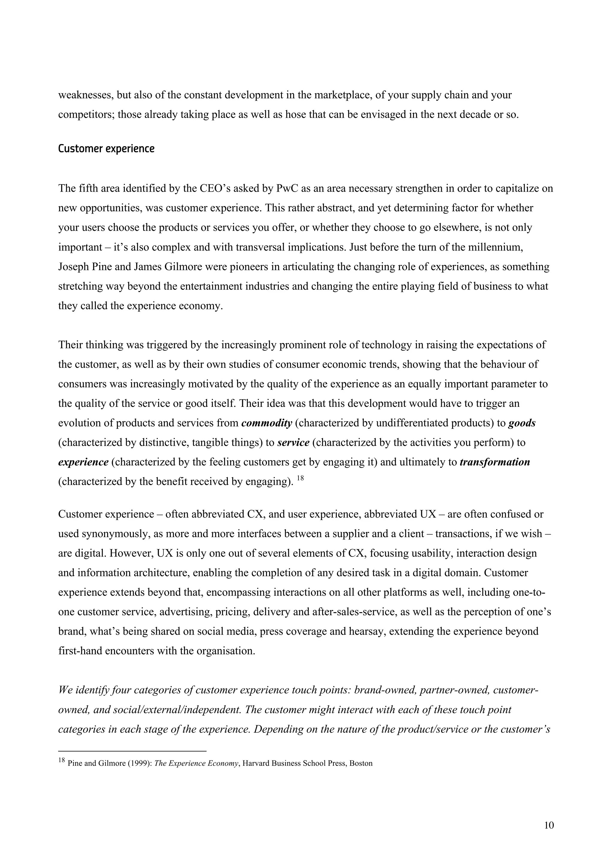 10
weaknesses, but also of the constant development in the marketplace, of your supply chain and your
competitors; those already taking place as well as hose that can be envisaged in the next decade or so.
Customer experience
The fifth area identified by the CEO’s asked by PwC as an area necessary strengthen in order to capitalize on
new opportunities, was customer experience. This rather abstract, and yet determining factor for whether
your users choose the products or services you offer, or whether they choose to go elsewhere, is not only
important – it’s also complex and with transversal implications. Just before the turn of the millennium,
Joseph Pine and James Gilmore were pioneers in articulating the changing role of experiences, as something
stretching way beyond the entertainment industries and changing the entire playing field of business to what
they called the experience economy.
Their thinking was triggered by the increasingly prominent role of technology in raising the expectations of
the customer, as well as by their own studies of consumer economic trends, showing that the behaviour of
consumers was increasingly motivated by the quality of the experience as an equally important parameter to
the quality of the service or good itself. Their idea was that this development would have to trigger an
evolution of products and services from commodity (characterized by undifferentiated products) to goods
(characterized by distinctive, tangible things) to service (characterized by the activities you perform) to
experience (characterized by the feeling customers get by engaging it) and ultimately to transformation
(characterized by the benefit received by engaging). 18
Customer experience – often abbreviated CX, and user experience, abbreviated UX – are often confused or
used synonymously, as more and more interfaces between a supplier and a client – transactions, if we wish –
are digital. However, UX is only one out of several elements of CX, focusing usability, interaction design
and information architecture, enabling the completion of any desired task in a digital domain. Customer
experience extends beyond that, encompassing interactions on all other platforms as well, including one-to-
one customer service, advertising, pricing, delivery and after-sales-service, as well as the perception of one’s
brand, what’s being shared on social media, press coverage and hearsay, extending the experience beyond
first-hand encounters with the organisation.
We identify four categories of customer experience touch points: brand-owned, partner-owned, customer-
owned, and social/external/independent. The customer might interact with each of these touch point
categories in each stage of the experience. Depending on the nature of the product/service or the customer’s
18
Pine and Gilmore (1999): The Experience Economy, Harvard Business School Press, Boston
 