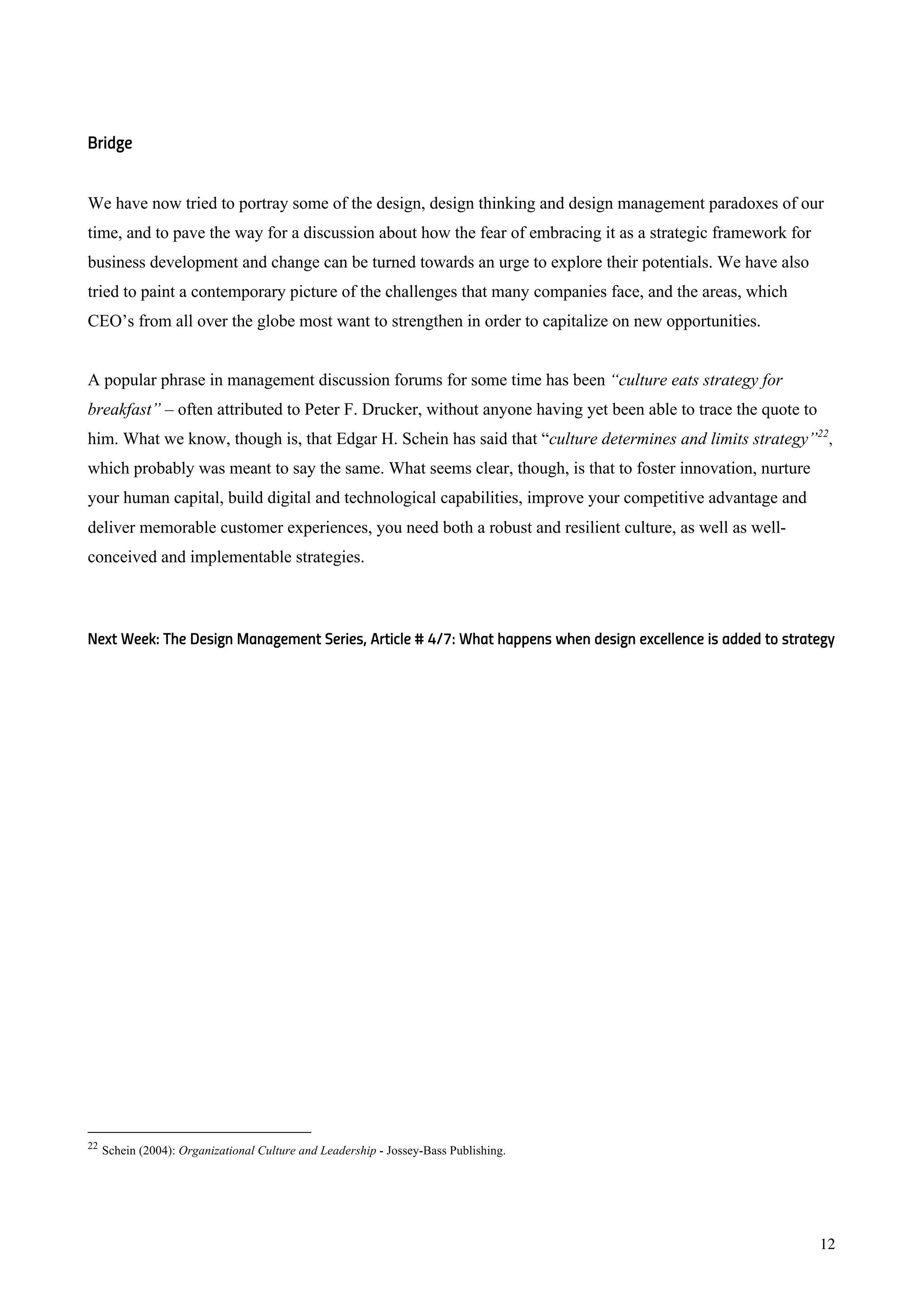 12
Bridge
We have now tried to portray some of the design, design thinking and design management paradoxes of our
time, and to pave the way for a discussion about how the fear of embracing it as a strategic framework for
business development and change can be turned towards an urge to explore their potentials. We have also
tried to paint a contemporary picture of the challenges that many companies face, and the areas, which
CEO’s from all over the globe most want to strengthen in order to capitalize on new opportunities.
A popular phrase in management discussion forums for some time has been “culture eats strategy for
breakfast” – often attributed to Peter F. Drucker, without anyone having yet been able to trace the quote to
him. What we know, though is, that Edgar H. Schein has said that “culture determines and limits strategy”22
,
which probably was meant to say the same. What seems clear, though, is that to foster innovation, nurture
your human capital, build digital and technological capabilities, improve your competitive advantage and
deliver memorable customer experiences, you need both a robust and resilient culture, as well as well-
conceived and implementable strategies.
Next Week: The Design Management Series, Article # 4/7: What happens when design excellence is added to strategy
22
Schein (2004): Organizational Culture and Leadership - Jossey-Bass Publishing.
 