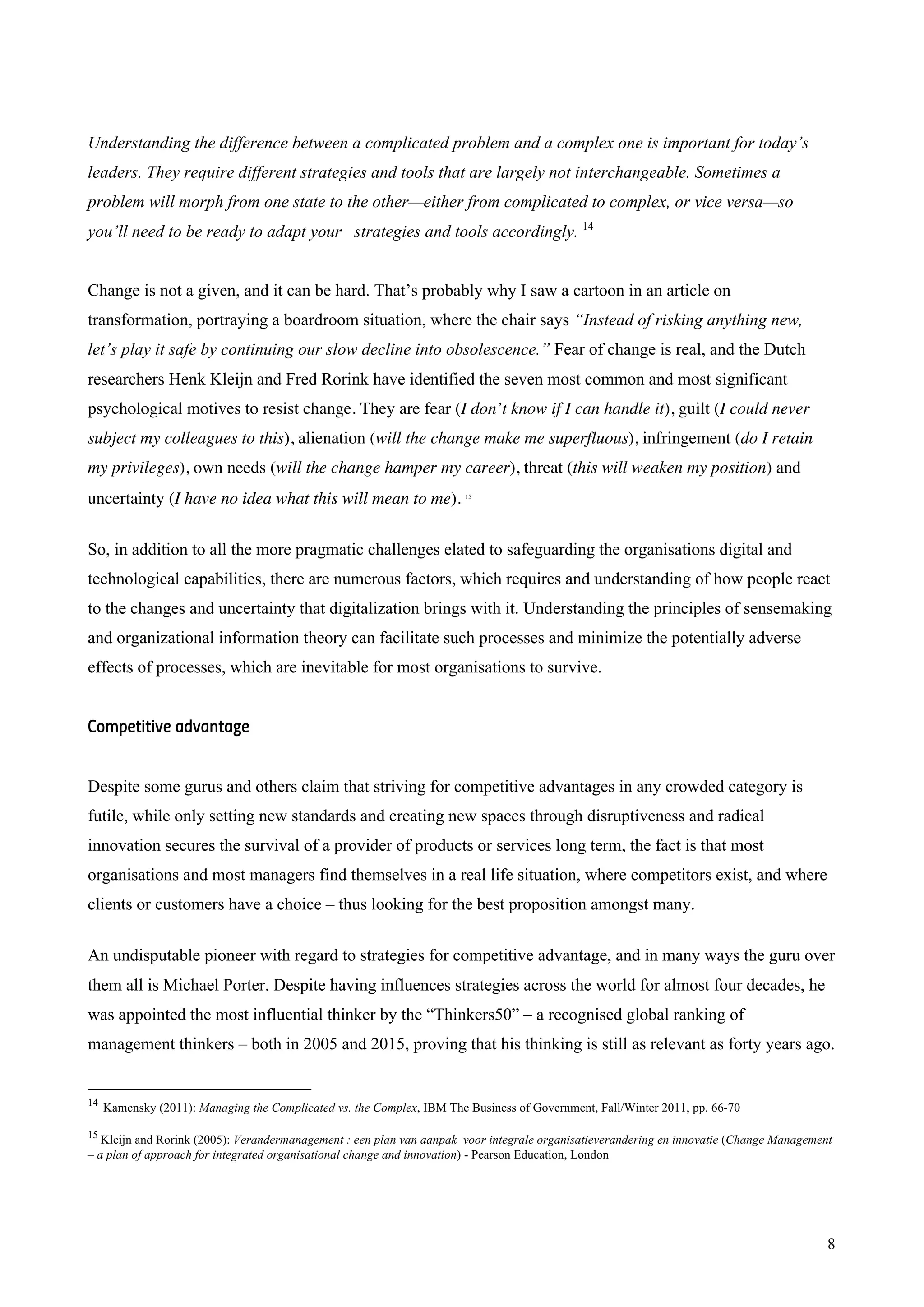 8
Understanding the difference between a complicated problem and a complex one is important for today’s
leaders. They require different strategies and tools that are largely not interchangeable. Sometimes a
problem will morph from one state to the other—either from complicated to complex, or vice versa—so
you’ll need to be ready to adapt your strategies and tools accordingly. 14
Change is not a given, and it can be hard. That’s probably why I saw a cartoon in an article on
transformation, portraying a boardroom situation, where the chair says “Instead of risking anything new,
let’s play it safe by continuing our slow decline into obsolescence.” Fear of change is real, and the Dutch
researchers Henk Kleijn and Fred Rorink have identified the seven most common and most significant
psychological motives to resist change. They are fear (I don’t know if I can handle it), guilt (I could never
subject my colleagues to this), alienation (will the change make me superfluous), infringement (do I retain
my privileges), own needs (will the change hamper my career), threat (this will weaken my position) and
uncertainty (I have no idea what this will mean to me). 15
So, in addition to all the more pragmatic challenges elated to safeguarding the organisations digital and
technological capabilities, there are numerous factors, which requires and understanding of how people react
to the changes and uncertainty that digitalization brings with it. Understanding the principles of sensemaking
and organizational information theory can facilitate such processes and minimize the potentially adverse
effects of processes, which are inevitable for most organisations to survive.
Competitive advantage
Despite some gurus and others claim that striving for competitive advantages in any crowded category is
futile, while only setting new standards and creating new spaces through disruptiveness and radical
innovation secures the survival of a provider of products or services long term, the fact is that most
organisations and most managers find themselves in a real life situation, where competitors exist, and where
clients or customers have a choice – thus looking for the best proposition amongst many.
An undisputable pioneer with regard to strategies for competitive advantage, and in many ways the guru over
them all is Michael Porter. Despite having influences strategies across the world for almost four decades, he
was appointed the most influential thinker by the “Thinkers50” – a recognised global ranking of
management thinkers – both in 2005 and 2015, proving that his thinking is still as relevant as forty years ago.
14
Kamensky (2011): Managing the Complicated vs. the Complex, IBM The Business of Government, Fall/Winter 2011, pp. 66-70
15
Kleijn and Rorink (2005): Verandermanagement : een plan van aanpak voor integrale organisatieverandering en innovatie (Change Management
– a plan of approach for integrated organisational change and innovation) - Pearson Education, London
 