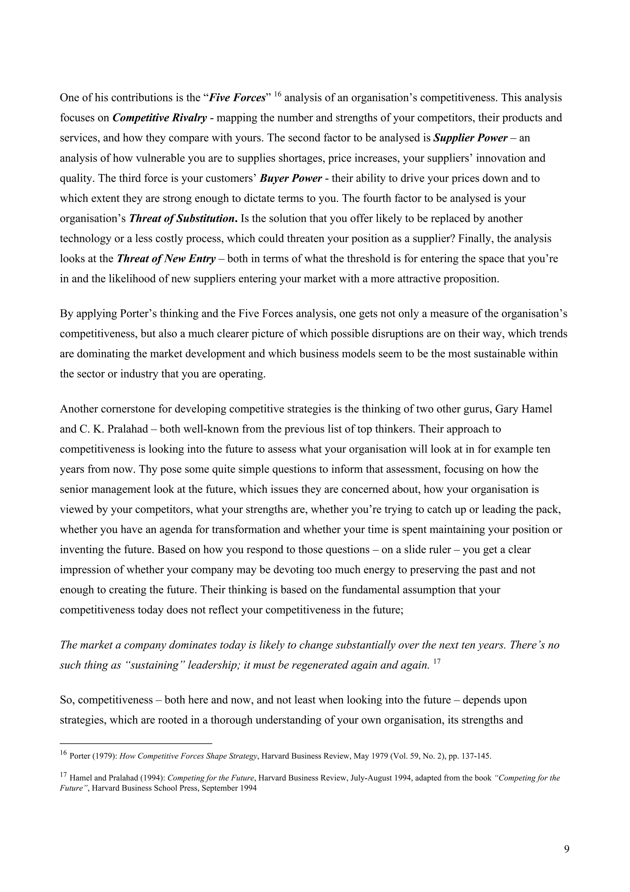 9
One of his contributions is the “Five Forces” 16
analysis of an organisation’s competitiveness. This analysis
focuses on Competitive Rivalry - mapping the number and strengths of your competitors, their products and
services, and how they compare with yours. The second factor to be analysed is Supplier Power – an
analysis of how vulnerable you are to supplies shortages, price increases, your suppliers’ innovation and
quality. The third force is your customers’ Buyer Power - their ability to drive your prices down and to
which extent they are strong enough to dictate terms to you. The fourth factor to be analysed is your
organisation’s Threat of Substitution. Is the solution that you offer likely to be replaced by another
technology or a less costly process, which could threaten your position as a supplier? Finally, the analysis
looks at the Threat of New Entry – both in terms of what the threshold is for entering the space that you’re
in and the likelihood of new suppliers entering your market with a more attractive proposition.
By applying Porter’s thinking and the Five Forces analysis, one gets not only a measure of the organisation’s
competitiveness, but also a much clearer picture of which possible disruptions are on their way, which trends
are dominating the market development and which business models seem to be the most sustainable within
the sector or industry that you are operating.
Another cornerstone for developing competitive strategies is the thinking of two other gurus, Gary Hamel
and C. K. Pralahad – both well-known from the previous list of top thinkers. Their approach to
competitiveness is looking into the future to assess what your organisation will look at in for example ten
years from now. Thy pose some quite simple questions to inform that assessment, focusing on how the
senior management look at the future, which issues they are concerned about, how your organisation is
viewed by your competitors, what your strengths are, whether you’re trying to catch up or leading the pack,
whether you have an agenda for transformation and whether your time is spent maintaining your position or
inventing the future. Based on how you respond to those questions – on a slide ruler – you get a clear
impression of whether your company may be devoting too much energy to preserving the past and not
enough to creating the future. Their thinking is based on the fundamental assumption that your
competitiveness today does not reflect your competitiveness in the future;
The market a company dominates today is likely to change substantially over the next ten years. There’s no
such thing as “sustaining” leadership; it must be regenerated again and again. 17
So, competitiveness – both here and now, and not least when looking into the future – depends upon
strategies, which are rooted in a thorough understanding of your own organisation, its strengths and
16
Porter (1979): How Competitive Forces Shape Strategy, Harvard Business Review, May 1979 (Vol. 59, No. 2), pp. 137-145.
17
Hamel and Pralahad (1994): Competing for the Future, Harvard Business Review, July-August 1994, adapted from the book “Competing for the
Future”, Harvard Business School Press, September 1994
 