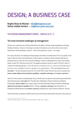 1
DESIGN; A BUSINESS CASE
Brigitte Borja de Mozota – bbm@designence.com
Steinar Valade-Amland – sa@three-point-zero.com
THE DESIGN MANAGEMENT SERIES - ARTICLE # 3 / 7
The most imminent challenges of management
We have now explored some of the possible barriers for uptake of design, design management and design
thinking in business. However, for design to resonate in boardrooms across the world, we also need to
understand to which challenges, solutions – and to which questions, answers – are sought.
On a day-to-day basis, the challenges facing managers and leaders of organisations will vary as greatly as the
nature of their activities, the characteristics of their markets or audiences and the strategies that they are
pursuing. However, there are some universal challenges, which are independent from sectors and strategic
intents. In their 20th
CEO Survey from 2017, the global consultancy firm PwC asked 1379 CEO’s from 79
countries the following question; “Given the business environment you’re in, which one of the following do
you most want to strengthen in order to capitalize on new opportunities?” The most frequent answer was
innovation – the most imminent concern for 23% of the CEO’s asked. The next four areas of concern were
human capital, digital and technological capabilities, competitive advantage and customer experience. 1
These five main concerns correspond quite nicely with the areas of expertise and research represented by the
aforementioned gurus; innovation (W. Chan Kim & R. Mauborgne, Clayton Christensen and Henry
Chesbrough), human capital (Chris Argyris, Ikujiro Nonaka & Hirotaka Takeuchi and Henry Mintzberg)
digital and technological capabilities (Karl E. Weick), competitive advantage (Gary Hamel & C. K.
Pralahad and Michal Porter) and customer experience (Joseph Pine & James Gilmore and Karl E. Weick).
The fact that there are inherent conflicts between some of the ideas represented by the gurus will not keep us
1
PwC (2017): 20th CEO Survey: 20 years inside the mind of the CEO... What’s next? – page 12
 