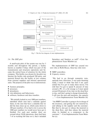 5.6. The ERP pilot
A small-scale pilot of the system was run for 3
months and throughout this period, a facility
known as number 4 shop, which was part of the
transmissions and structures operations unit be-
came the central focus of attention for the whole
company. This facility was chosen for the pilot run
because the facility only produced 280 parts, and
material ﬂowed into the facility at low volumes
from external suppliers and internal operational
units. The purpose of the pilot was to demonstrate:
* business principles;
* processes;
* procedures;
* role deﬁnitions and behaviours;
* software, hardware and data transfers.
‘‘We initially looked at over 1000 part numbers,
identiﬁed which ones had a schedule against
them, its the ones that have a schedule that we
did the data clean up on, which came down to
280 part numbers. If we had to do it across the
1000 part numbers we would never have got it
ﬁnished. For each part number there are
around about 30/40 operations, there had been
7 of us working full time on it, that’s included
Saturdays and Sundays as well!’’—Core Im-
plementation Team Member (a).
The implementation of ERP has created two
new roles at Rolls-Royce, these key roles were:
* MRP controllers;
* Capacity owners.
‘‘We had to go through symmetric tests,
aptitude tests, interviews, it was quite daunting
really, I mean to think that here I am, quite
settled but I’ve got to make these moves. I’m
told that I’ve got to spend X amount of time
around a PC, it’s a bit strange as I must spend
around 80 percent of my time on the shop ﬂoor
to day, and that’s going to change dramatically.
I will own the men and machines, the capacity
y’’—Core Implementation Team Member (b).
‘‘An MRP Controller is going to be in charge of
the inventory, and getting the raw material in,
and talking to the supplier and the customer.
But they’ve also got to release the material to
the shop ﬂoor, and then release the material
when its ﬁnished as a component to the
customer.’’—Core Implementation Team Mem-
ber (c).
ARTICLE IN PRESS
Plan the supply chain
Master Schedule Key
Programmes
Plan & Schedule the
Factory
Schedule the Shop
Operate the factory
Suite 2
Suite 1
Suite 3
APS – Enterprise Level
APS – Factory Level and
SAP
SFDM and SAP
Fig. 3. The ﬁve box diagram of suite implementation.
Y. Yusuf et al. / Int. J. Production Economics 87 (2004) 251–266 261
 