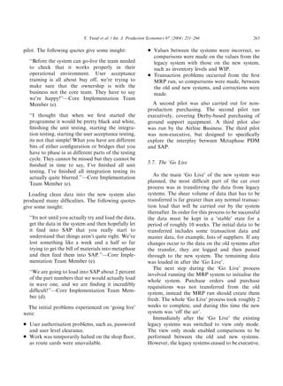 pilot. The following quotes give some insight:
‘‘Before the system can go-live the team needed
to check that it works properly in their
operational environment. User acceptance
training is all about buy off, we’re trying to
make sure that the ownership is with the
business not the core team. They have to say
we’re happy!’’—Core Implementation Team
Member (e).
‘‘I thought that when we ﬁrst started the
programme it would be pretty black and white,
ﬁnishing the unit testing, starting the integra-
tion testing, starting the user acceptance testing,
its not that simple! What you have are different
bits of either conﬁguration or bridges that you
have to phase in at different parts of the testing
cycle. They cannot be missed but they cannot be
ﬁnished in time to say, I’ve ﬁnished all unit
testing, I’ve ﬁnished all integration testing its
actually quite blurred.’’—Core Implementation
Team Member (e).
Loading clean data into the new system also
produced many difﬁculties. The following quotes
give some insight:
‘‘Its not until you actually try and load the data,
get the data in the system and then hopefully let
it feed into SAP that you really start to
understand that things aren’t quite right. We’ve
lost something like a week and a half so far
trying to get the bill of materials into metaphase
and then feed them into SAP.’’—Core Imple-
mentation Team Member (e).
‘‘We are going to load into SAP about 2 percent
of the part numbers that we would actually load
in wave one, and we are ﬁnding it incredibly
difﬁcult!’’—Core Implementation Team Mem-
ber (d).
The initial problems experienced on ‘going live’
were:
* User authorisation problems, such as, password
and user level clearance.
* Work was temporarily halted on the shop ﬂoor,
as route cards were unavailable.
* Values between the systems were incorrect, so
comparisons were made on the values from the
legacy system with those on the new system,
such as inventory levels and WIP.
* Transaction problems occurred from the ﬁrst
MRP run, so comparisons were made, between
the old and new systems, and corrections were
made.
A second pilot was also carried out for non-
production purchasing. The second pilot ran
executively, covering Derby-based purchasing of
ground support equipment. A third pilot also
was run by the Airline Business. The third pilot
was non-executive, but designed to speciﬁcally
explore the interplay between Metaphase PDM
and SAP.
5.7. The ‘Go Live
As the main ‘Go Live’ of the new system was
planned, the most difﬁcult part of the cut over
process was in transferring the data from legacy
systems. The shear volume of data that has to be
transferred is far greater than any normal transac-
tion load that will be carried out by the system
thereafter. In order for this process to be successful
the data must be kept in a ‘stable’ state for a
period of roughly 10 weeks. The initial data to be
transferred includes some transaction data and
master data, for example, lists of suppliers. If any
changes occur to the data on the old systems after
the transfer, they are logged and then passed
through to the new system. The remaining data
was loaded in after the ‘Go Live’.
The next step during the ‘Go Live’ process
involved running the MRP system to initialise the
whole system. Purchase orders and purchase
requisitions was not transferred from the old
system, instead the MRP run should create them
fresh. The whole ‘Go Live’ process took roughly 2
weeks to complete, and during this time the new
system was ‘off the air’.
Immediately after the ‘Go Live’ the existing
legacy systems was switched to view only mode.
The view only mode enabled comparisons to be
performed between the old and new systems.
However, the legacy systems ceased to be executive.
ARTICLE IN PRESS
Y. Yusuf et al. / Int. J. Production Economics 87 (2004) 251–266 263
 