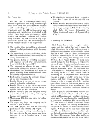 5.8. Project risks
The ERP Project at Rolls-Royce covers many
different departments and many different topic
areas, all of which have associated risks. In order
to address and take positive action to avoid failure
or potential errors the ERP implementation team
maintained and recorded in a great detail, a risk
register. Every issue within the company, which
involves risk has been catalogued and continu-
ously reviewed. The risk register is very large,
however the Rolls-Royce ERP Intranet page offers
a brief summary of some of the major risks:
* The possible failure or inability to align goals
through conﬂicting directions within the orga-
nisation.
* The non-delivery or non-availability of reliable
IT hardware and infrastructure both before and
during implementation.
* The possible failure of providing inadequate
and ongoing support after implementation,
from both Rolls-Royce and EDS.
* The resistance of change to new process
methods by management and supervision.
* Management and supervision may treat the
project as merely an IT implementation, rather
than change in process methods.
* Inadequately educating the workforce to oper-
ate the new system properly.
* Possible failure to cut over to the new system
through an inability to load data.
* Possible failure to cut over to the new system
through the inappropriate systems testing of
volume, stress and data conversion.
* Possible failure to give ERP adequate priority
due to the number of existing and ongoing
business improvements.
* Maintenance difﬁculties may occur on bridged
legacy systems.
* The project may impact on company interim
and end of year accounts.
* The PDM project may not be sufﬁciently
positioned in time with the ERP project.
* Possible changes to kitting demand during ‘go
live’ may stretch the new system and those
operating it on a learning curve beyond
capacity.
* The decision to implement Wave 1 separately
from Suite 3 may fail to integrate the new
systems.
* Airline Business After-sales may not be able to
analyse and manipulate inventory investment in
stock target groups (MERLIN functionality
which helps to control forecasting for
Airline Spares stock targets will be removed in
Wave 1).
6. Summary and conclusions
Rolls-Royce has a large complex business
process and the project has had to assess the
effects throughout the whole business, which is
equivalent to ten medium sized companies pulling
together as one. This has caused administrative
difﬁculties, particularly in the ﬁrst phase of the
project, whilst setting the strategy and overall
direction. Rolls-Royce decided to make these
radical changes to their business, in response to
increased orders from the market place, and also
from the fact that ERP has become a standard
solution world-wide within the Aerospace and
Defence industry. The introduction of SAP R/3 at
the facility in the USA was a major factor in
inﬂuencing the UK implementation. Rolls-Royce
produce a range of quality world class turbine
engines, and have recognised that they must
change in order to compete effectively with their
competitors. Accurate information systems and
direct communication with suppliers are vital
when offering customers a committed promise to
deliver.
Rolls-Royce has understood the business, cul-
tural and technical difﬁculties of such a large
project, and has developed a solid core implemen-
tation team. The team has used the specialist skills
of consultancy specialists. The partnership with
EDS has produced a sound architectural frame-
work for the project, thus allowing Rolls-Royce to
concentrate its efforts on manufacturing turbine
engines. A project of this size would never run
smoothly and difﬁculties have occurred through-
out the implementation and will no doubt occur in
the future. The company have taken a different
approach to IT systems but have not let the project
ARTICLE IN PRESS
Y. Yusuf et al. / Int. J. Production Economics 87 (2004) 251–266264
 