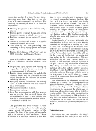 become just another IT system. The core imple-
mentation teams have taken into account the
needs of both the managerial and end-user. The
following list contains just some of the problems
encountered:
* Matching the process to the software conﬁg-
uration.
* Training people to accept change, and getting
them to do business in a totally new way.
* Teaching employees to use modern IT equip-
ment.
* Equipment not delivered on time, or delays in
technical equipment installation.
* Data clean up has been particularly time
consuming as many legacy systems have been
involved.
* Training the behaviour of SAP users such as
MRP Controllers and Capacity Owners.
Many activities have taken place, which have
been vital to the overall success of the project, such
as:
* Bridging the legacy systems and cleaning up
suspect data has given the company more trust
in its management of information.
* Training senior management, particularly the
executive group, who are responsible for the
overall direction of the company and are not
technically orientated.
* Managing effective relationships and leading
teams in both technical and non-computer
based environments.
* Manufacture simulation exercises.
* Transactional training.
* Shop ﬂoor communication with line workers
was an exercise that occurred during the
implementation of suite 3. This required line
workers to attend workshops to learn new PC
skills in order to book work.
SAP guarantee that newer versions of their
software will upgrade SAP reports, whilst specially
created reports will require re-writing of the
software. The future of the project will eventually
lead to the need for a Data Warehouse. A Data
Warehouse is an integrated collection of data. The
data is stored centrally and is extracted from
operational, historical and external databases. The
data is ﬁrst screened then edited and ﬁnally
standardised for future retrieval. The data is
stored in a logical user-friendly format. It allows
non-technical users to create database queries
allowing the simple retrieval of management
information for business intelligence and manage-
rial decision making. The database continually
absorbs new data and integrates it with the
previous data.
The full beneﬁts of the project will not be fully
experienced or achieved until the system becomes
executive and has a period of stability, for at least
a whole year. Once the system has become stable
and users have had time to adjust to new working
practices the beneﬁts of lower IT cost will become
visible. An immediate beneﬁt that will be achieved
by the system will be the ability to promise and
then deliver to the customer on time. This was
something that the older systems could never
achieve, as they often used due dates that were in
the past. SAP can only use current information.
The ability to deliver on time will improve
customer satisfaction and also improve customer
conﬁdence, which should lead to an increase of
orders in the future. The system will also improve
the relationship in the supply chain, as transac-
tions will be made easier via the use of Electronic
Communications.
The sustainability of enterprise information
systems (EIS) during the post-implementation
period needs to be looked into. There is a lack of
clear understanding about the strategic needs and
requirements for sustaining the effectiveness of
large-scale information systems after a period of
relative stability following initial implementation.
Sustainability management of EIS is therefore a
very important research dimension that needs to
be explored to maximise the beneﬁts of an
expensive information system investment such as
ERP.
Acknowledgements
The authors are very grateful to two anony-
mous referees for their constructive and helpful
ARTICLE IN PRESS
Y. Yusuf et al. / Int. J. Production Economics 87 (2004) 251–266 265
 