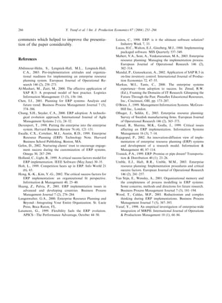 comments which helped to improve the presenta-
tion of the paper considerably.
References
Abdinnour-Helm, S., Lengnick-Hall, M.L., Lengnick-Hall,
C.A., 2003. Pre-implementation attitudes and organiza-
tional readiness for implementing an enterprise resource
planning system. European Journal of Operational Re-
search 146 (2), 258–273.
Al-Mashari, M., Zairi, M., 2000. The effective application of
SAP R/3: A proposed model of best practice. Logistics
Information Management 13 (3), 156–166.
Chen, I.J., 2001. Planning for ERP systems: Analysis and
future trend. Business Process Management Journal 7 (5),
374–386.
Chung, S.H., Snyder, C.A., 2000. ERP adoption: A technolo-
gical evolution approach. International Journal of Agile
Management Systems 2 (1), 24–32.
Davenport, T., 1998. Putting the enterprise into the enterprise
system. Harvard Business Review 76 (4), 121–131.
Escalle, C.X., Cotteleer, M.J., Austin, R.D., 1999. Enterprise
Resource Planning (ERP): Technology Note. Harvard
Business School Publishing, Boston, MA.
Gefen, D., 2002. Nurturing clients’ trust to encourage engage-
ment success during the customization of ERP systems.
Omega 30, 287–299.
Holland, C., Light, B., 1999. A critical success factors model for
ERP implementation. IEEE Software (May/June) 30–35.
Holt, L., 1999. Competition heats up in ERP. Info World 21
(6), 65.
Hong, K.-K., Kim, Y.-G., 2002. The critical success factors for
ERP implementation: an organizational ﬁt perspective.
Information & Management 40, 25–40.
Huang, Z., Palvia, P., 2001. ERP implementation issues in
advanced and developing countries. Business Process
Management Journal 7 (2), 276–284.
Langenwalter, G.A., 2000. Enterprise Resource Planning and
Beyond—Integrating Your Entire Organization. St. Lucie
Press, Boca Raton, FL.
Latamore, G., 1999. Flexibility fuels the ERP evolution.
APICS—The Performance Advantage, October 44–50.
Loizos, C., 1998. ERP: is it the ultimate software solution?
Industry Week 7, 33.
Lucas, H.C., Walton, E.J., Ginzberg, M.J., 1988. Implementing
packaged software. MIS Quarterly 537–549.
Mabert, V.A., Soni, A., Venkataraman, M.A., 2003. Enterprise
resource planning: Managing the implementation process.
European Journal of Operational Research 146 (2),
302–314.
Mandal, P., Gunasekaran, A., 2002. Application of SAP R/3 in
on-line inventory control. International Journal of Produc-
tion Economics 72, 47–55.
Markus, M.I., Tanis, C., 2000. The enterprise systems
experience—from adoption to success. In: Zmud, R.W.
(Ed.), Framing the Domains of IT Research: Glimpsing the
Future Through the Past. Pinnaﬂex Educational Resources,
Inc., Cincinnati, OH, pp. 173–207.
O’Brien, J., 1999. Management Information Systems. McGraw-
Hill Inc., London.
Olhager, J., Seldin, E., 2003. Enterprise resource planning:
Survey of Swedish manufacturing ﬁrms. European Journal
of Operational Research 146 (2), 365–373.
Prasad, B., Sharma, M.K., Godla, J., 1999. Critical issues
affecting an ERP implementation. Information Systems
Management 16 (3), 7–14.
Rajagopal, P., 2002. An innovation-diffusion view of imple-
mentation of enterprise resource planning (ERP) systems
and development of a research model. Information &
Management 40, 87–114.
Trunick, P.A., 1999. ERP: Promise or pipe dream? Transporta-
tion & Distribution 40 (1), 23–26.
Umble, E.J., Haft, R.R., Umble, M.M., 2003. Enterprise
resource planning: Implementation procedures and critical
success factors. European Journal of Operational Research
146 (2), 241–257.
Van Stijn, E., Wensley, A., 2001. Organizational memory and
the completeness of process modelling in ERP systems:
Some concerns, methods and directions for future research.
Business Process Management Journal 7 (3), 181–194.
Wood, T., Caldas, M.P., 2001. Reductionism and complex
thinking during ERP implementations. Business Process
Management Journal 7 (5), 387–393.
Yusuf, Y., 1998. An empirical investigation of enterprise-wide
integration of MRPII. International Journal of Operations
& Productions Management 18 (1), 66–86.
ARTICLE IN PRESS
Y. Yusuf et al. / Int. J. Production Economics 87 (2004) 251–266266
 