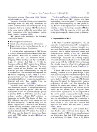information systems (Davenport, 1998; Mandal
and Gunasekaran, 2002).
Companies that use ERP can gain a competitive
advantage from the way they implement the
system and then exploit the resulting data. Many
companies that have installed ERP have claimed
to be more nimble within the marketplace than
their competitors with hard-to-change custom
made systems (Latamore, 1999).
ERP systems offer companies the following
three major beneﬁts:
* Business process automation.
* Timely access to management information.
* Improvement in the supply chain via the use of
E-communication and E-commerce.
A vital task when implementing an ERP System
is to understand the difference between functions
and modules. Functions are deﬁned as actual
physical tasks that are performed within a
company. Whilst modules can be considered as
pieces of software that help to provide the
functions, different ERP vendors have different
modules that perform the functions. The enor-
mous growth of the Internet and Microsoft
Windows packages, complementary as they are
as collaborative tools has made the argument for
ERP more compelling (Loizos, 1998). It is now a
general industry view that ERP will take them to
new heights of efﬁciency by enabling them to move
ﬁnancial and other data speedily from one
department to another (Holt, 1999).
Companies have spent billions of dollars and
used numerous amounts of man-hours installing
elaborate ERP software systems. The ERP soft-
ware vendor market has experienced rapid growth
in the late 1990s. In 1998 there were ﬁve major
software vendors offering ERP solutions to
businesses worldwide. The largest of these was
SAP AG (http://www.SAP.com) who earned over
$5 billion in revenue. The Oracle Corp. was the
second largest with $2.4 billion in sales. Followed
in third place by PeopleSoft (http://www.People-
soft.com) who earned $1.3 billion. In fourth place
was J.D. Edwards with $979 million. And ﬁnally in
ﬁfth place was the Baan Co. (http://www.Baan.
com) with $743 million in sales (Holland and
Light, 1999).
Van Stijn and Wensley (2001) focus on problems
that may arise after ERP systems have been
implemented—the in-use phase. Various problems
have been identiﬁed regarding the ERP systems in-
use. Because of the organisational unwillingness or
inability to make technology upgrades (Markus
and Tanis, 2000), the enterprise system may take
on the appearance of a legacy system in disguise.
3. Implementation of ERP
ERP when successfully implemented, links all
areas of a company including order management,
manufacturing, human resources, ﬁnancial sys-
tems, and distribution with external suppliers and
customers into a tightly integrated system with
shared data and visibility (Chen, 2001). Potential
beneﬁts include drastic declines in inventory,
breakthrough reductions in working capital,
abundant information about customer wants and
needs, along with the ability to view and manage
the extended enterprise of suppliers, alliances and
customers as an integrated whole (Escalle et al.,
1999).
The term ERP stands for enterprise resource
planning, however it is not good enough to just
plan resources required to run the enterprise, they
need to be managed as well. An organisation must
assess itself, to see if it is ready for ERP. It must
determine if it is ready for the competitive business
environment of today and then strengthen its
position for tomorrow’s changes. Some of the
companies that implement ERP systems do not
realise the full beneﬁts that the system offers
because most organisations are not organised in
the correct fashion to achieve the beneﬁts. Many
companies that attempt to implement ERP sys-
tems run into difﬁculty because the organisation is
not ready for integration and the various depart-
ments within it have their own agendas and
objectives that conﬂict with each other (Langen-
walter, 2000).
While companies such as Cisco Systems, East-
man Kodak, and Textronix have reaped the
expected beneﬁts of ERP systems, many businesses
are discovering that their ERP implementation
is a nightmare. FoxMeyer Drug, a $5 billion
ARTICLE IN PRESS
Y. Yusuf et al. / Int. J. Production Economics 87 (2004) 251–266 253
 