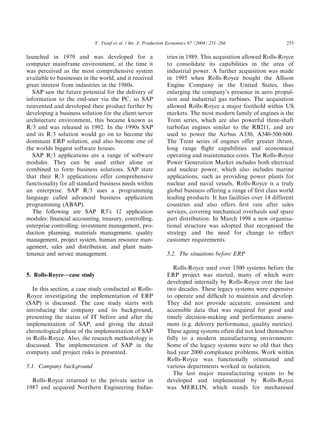 launched in 1979 and was developed for a
computer mainframe environment, at the time it
was perceived as the most comprehensive system
available to businesses in the world, and it received
great interest from industries in the 1980s.
SAP saw the future potential for the delivery of
information to the end-user via the PC, so SAP
reinvented and developed their product further by
developing a business solution for the client/server
architecture environment, this became known as
R/3 and was released in 1992. In the 1990s SAP
and its R/3 solution would go on to become the
dominant ERP solution, and also become one of
the worlds biggest software houses.
SAP R/3 applications are a range of software
modules. They can be used either alone or
combined to form business solutions. SAP state
that their R/3 applications offer comprehensive
functionality for all standard business needs within
an enterprise. SAP R/3 uses a programming
language called advanced business application
programming (ABAP).
The following are SAP R3’s 12 application
modules: ﬁnancial accounting, treasury, controlling,
enterprise controlling, investment management, pro-
duction planning, materials management, quality
management, project system, human resource man-
agement, sales and distribution, and plant main-
tenance and service management.
5. Rolls-Royce—case study
In this section, a case study conducted at Rolls-
Royce investigating the implementation of ERP
(SAP) is discussed. The case study starts with
introducing the company and its background,
presenting the status of IT before and after the
implementation of SAP, and giving the detail
chronological phase of the implementation of SAP
in Rolls-Royce. Also, the research methodology is
discussed. The implementation of SAP in the
company and project risks is presented.
5.1. Company background
Rolls-Royce returned to the private sector in
1987 and acquired Northern Engineering Indus-
tries in 1989. This acquisition allowed Rolls-Royce
to consolidate its capabilities in the area of
industrial power. A further acquisition was made
in 1995 when Rolls-Royce bought the Allison
Engine Company in the United States, thus
enlarging the company’s presence in aero propul-
sion and industrial gas turbines. The acquisition
allowed Rolls-Royce a major foothold within US
markets. The most modern family of engines is the
Trent series, which are also powerful three-shaft
turbofan engines similar to the RB211, and are
used to power the Airbus A330, A340-500/600.
The Trent series of engines offer greater thrust,
long range ﬂight capabilities and economical
operating and maintenance costs. The Rolls-Royce
Power Generation Market includes both electrical
and nuclear power, which also includes marine
applications, such as providing power plants for
nuclear and naval vessels. Rolls-Royce is a truly
global business offering a range of ﬁrst class world
leading products. It has facilities over 14 different
countries and also offers ﬁrst rate after sales
services, covering mechanical overhauls and spare
part distribution. In March 1998 a new organisa-
tional structure was adopted that recognised the
strategy and the need for change to reﬂect
customer requirements.
5.2. The situations before ERP
Rolls-Royce used over 1500 systems before the
ERP project was started, many of which were
developed internally by Rolls-Royce over the last
two decades. These legacy systems were expensive
to operate and difﬁcult to maintain and develop.
They did not provide accurate, consistent and
accessible data that was required for good and
timely decision-making and performance assess-
ment (e.g. delivery performance, quality metrics).
These ageing systems often did not lend themselves
fully to a modern manufacturing environment.
Some of the legacy systems were so old that they
had year 2000 compliance problems. Work within
Rolls-Royce was functionally orientated and
various departments worked in isolation.
The last major manufacturing system to be
developed and implemented by Rolls-Royce
was MERLIN, which stands for mechanised
ARTICLE IN PRESS
Y. Yusuf et al. / Int. J. Production Economics 87 (2004) 251–266 255
 