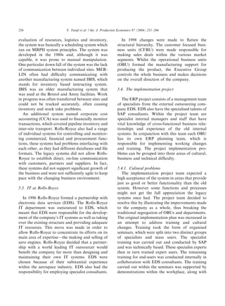 evaluation of resources, logistics and inventory,
the system was basically a scheduling system which
ran on MRPII system principles. The system was
developed in the 1980s and, although it was
capable, it was prone to manual manipulation.
One particular down fall of the system was the lack
of communication between individual sites. MER-
LIN often had difﬁculty communicating with
another manufacturing system named IBIS, which
stands for inventory based instructing system.
IBIS was an older manufacturing system that
was used at the Bristol and Ansty facilities. Work
in progress was often transferred between sites and
could not be tracked accurately, often causing
inventory and stock take problems.
An additional system named corporate cost
accounting (CCA) was used to ﬁnancially monitor
transactions, which covered pipeline inventory and
inter-site transport. Rolls-Royce also had a range
of individual systems for controlling and monitor-
ing commercial, ﬁnancial and procurement func-
tions, these systems had problems interfacing with
each other, as they had different databases and ﬁle
formats. The legacy systems did not allow Rolls-
Royce to establish direct, on-line communication
with customers, partners and suppliers. In fact,
these systems did not support signiﬁcant growth of
the business and were not sufﬁciently agile to keep
pace with the changing business environment.
5.3. IT at Rolls-Royce
In 1996 Rolls-Royce formed a partnership with
electronic data services (EDS). The Rolls-Royce
IT department was outsourced to EDS, which
meant that EDS were responsible for the develop-
ment of the company’s IT systems as well as taking
over the existing structure and providing adequate
IT resources. This move was made in order to
allow Rolls-Royce to concentrate its efforts on its
main area of expertise—the making and selling of
aero engines. Rolls-Royce decided that a partner-
ship with a world leading IT outsourcer would
beneﬁt the company far more than designing and
maintaining their own IT systems. EDS were
chosen because of their substantial experience
within the aerospace industry. EDS also had the
responsibility for employing specialist consultants.
In 1998 changes were made to ﬂatten the
structural hierarchy. The customer focused busi-
ness units (CFBU) were made responsible for
making sales deals within the various market
segments. Whilst the operational business units
(OBU) formed the manufacturing support for
producing the product, the Executive Group
controls the whole business and makes decisions
on the overall direction of the company.
5.4. The implementation project
The ERP project consists of a management team
of specialists from the external outsourcing com-
pany EDS. EDS also have the specialised talents of
SAP consultants. Within the project team are
specialist internal managers and staff that have
vital knowledge of cross-functional business rela-
tionships and experience of the old internal
systems. In conjunction with this team each OBU
has its own ERP planning team, which is
responsible for implementing working changes
and training. The project implementation pro-
blems can be grouped into three areas of cultural,
business and technical difﬁculty.
5.4.1. Cultural problems
The implementation project team expected a
high acceptance of the system in areas that provide
just as good or better functionality than the old
system. However some functions and processes
might not get the full appreciation the legacy
systems once had. The project team decided to
resolve this by illustrating the improvements made
to the company as a whole, thus breaking the
traditional segregation of OBUs and departments.
The original implementation plan was increased in
an attempt to address training and cultural
changes. Training took the form of organised
seminars, which were split into two distinct groups
of specialists and mass users. The specialist
training was carried out and conducted by SAP
and was technically based. These specialist experts
then in turn trained expert users. The remaining
training for end-users was conducted internally in
collaboration with EDS consultants. The training
carried out within the seminars was supported by
demonstrations within the workplace, along with
ARTICLE IN PRESS
Y. Yusuf et al. / Int. J. Production Economics 87 (2004) 251–266256
 