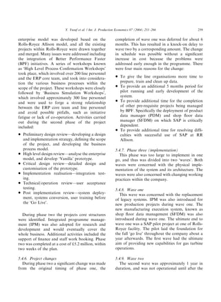 enterprise model was developed based on the
Rolls-Royce Allison model, and all the existing
projects within Rolls-Royce were drawn together
and merged. Many issues were addressed including
the integration of Better Performance Faster
(BPF) initiatives. A series of workshops known
as ‘High Level Process Conﬁrmation Workshops’
took place, which involved over 200 line personnel
and the ERP core team, and took into considera-
tion the various business processes within the
scope of the project. These workshops were closely
followed by ‘Business Simulation Workshops’,
which involved approximately 300 line personnel
and were used to forge a strong relationship
between the ERP core team and line personnel
and avoid possible pitfalls, such as initiative
fatigue or lack of co-operation. Activities carried
out during the second phase of the project
included:
* Preliminary design review—developing a design
and implementation strategy, deﬁning the scope
of the project, and developing the business
process model.
* High level design review—analyse the enterprise
model, and develop ‘Vanilla’ prototype.
* Critical design review—detailed design and
customisation of the prototype.
* Implementation realisation—integration test-
ing.
* Technical/operation review—user acceptance
testing.
* Post implementation review—system deploy-
ment, systems conversion, user training before
the ‘Go Live’.
During phase two the projects core structures
were identiﬁed. Integrated programme manage-
ment (IPM) was also adopted for research and
development and would eventually cover the
whole business. Additional activities included the
support of ﬁnance and staff work booking. Phase
two was completed at a cost of d5.2 million, within
two weeks of the plan.
5.4.6. Project changes
During phase two a signiﬁcant change was made
from the original timing of phase one, the
completion of wave one was deferred for about 6
months. This has resulted in a knock-on delay to
wave two by a corresponding amount. The change
in schedule was possible without a signiﬁcant
increase in cost because the problems were
addressed early enough in the programme. There
were four main reasons for the change:
* To give the line organisations more time to
prepare, train and clean up data.
* To provide an additional 5 months period for
pilot running and early development of the
system.
* To provide additional time for the completion
of other pre-requisite projects being managed
by BPF. Speciﬁcally the deployment of product
data manager (PDM) and shop ﬂoor data
manager (SFDM) on which SAP is critically
dependent.
* To provide additional time for resolving difﬁ-
culties with successful use of SAP at RR
Allison.
5.4.7. Phase three (implementation)
This phase was too large to implement in one
go, and thus was divided into two ‘waves’. Both
waves were concerned with the physical imple-
mentation of the system and its architecture. The
waves were also concerned with changing working
practices within the company.
5.4.8. Wave one
This wave was concerned with the replacement
of legacy systems. IPM was also introduced for
new production projects during wave one. The
new manufacturing execution system, known as
shop ﬂoor data management (SFDM) was also
introduced during wave one. The ultimate end to
wave one was a SAP pilot project at one of Rolls-
Royce facility. The pilot laid the foundation for
the full ‘go live’ throughout the company about a
year afterwards. The ﬁrst wave had the ultimate
aim of providing new capabilities for gas turbine
operations.
5.4.9. Wave two
The second wave was approximately 1 year in
duration, and was not operational until after the
ARTICLE IN PRESS
Y. Yusuf et al. / Int. J. Production Economics 87 (2004) 251–266 259
 