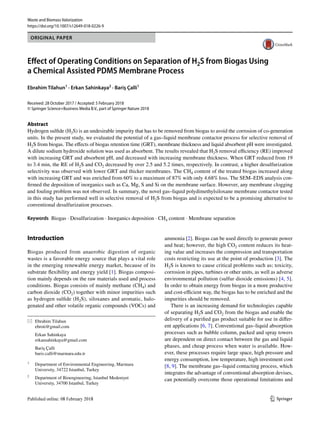 Vol.:(0123456789)
1 3
Waste and Biomass Valorization
https://doi.org/10.1007/s12649-018-0226-9
ORIGINAL PAPER
Effect of Operating Conditions on Separation of ­H2S from Biogas Using
a Chemical Assisted PDMS Membrane Process
Ebrahim Tilahun1
 · Erkan Sahinkaya2
 · Bariş Çalli1
Received: 28 October 2017 / Accepted: 5 February 2018
© Springer Science+Business Media B.V., part of Springer Nature 2018
Abstract
Hydrogen sulfide ­
(H2S) is an undesirable impurity that has to be removed from biogas to avoid the corrosion of co-generation
units. In the present study, we evaluated the potential of a gas–liquid membrane contactor process for selective removal of
­H2S from biogas. The effects of biogas retention time (GRT), membrane thickness and liquid absorbent pH were investigated.
A dilute sodium hydroxide solution was used as absorbent. The results revealed that ­H2S removal efficiency (RE) improved
with increasing GRT and absorbent pH, and decreased with increasing membrane thickness. When GRT reduced from 19
to 3.4 min, the RE of ­
H2S and ­
CO2 decreased by over 2.5 and 5.2 times, respectively. In contrast, a higher desulfurization
selectivity was observed with lower GRT and thicker membranes. The ­
CH4 content of the treated biogas increased along
with increasing GRT and was enriched from 60% to a maximum of 87% with only 4.68% loss. The SEM–EDS analysis con-
firmed the deposition of inorganics such as Ca, Mg, S and Si on the membrane surface. However, any membrane clogging
and fouling problem was not observed. In summary, the novel gas–liquid polydimethylsiloxane membrane contactor tested
in this study has performed well in selective removal of ­
H2S from biogas and is expected to be a promising alternative to
conventional desulfurization processes.
Keywords  Biogas · Desulfurization · Inorganics deposition · CH4 content · Membrane separation
Introduction
Biogas produced from anaerobic digestion of organic
wastes is a favorable energy source that plays a vital role
in the emerging renewable energy market, because of its
substrate flexibility and energy yield [1]. Biogas composi-
tion mainly depends on the raw materials used and process
conditions. Biogas consists of mainly methane ­
(CH4) and
carbon dioxide ­
(CO2) together with minor impurities such
as hydrogen sulfide ­
(H2S), siloxanes and aromatic, halo-
genated and other volatile organic compounds (VOCs) and
ammonia [2]. Biogas can be used directly to generate power
and heat; however, the high ­
CO2 content reduces its heat-
ing value and increases the compression and transportation
costs restricting its use at the point of production [3]. The
­H2S is known to cause critical problems such as; toxicity,
corrosion in pipes, turbines or other units, as well as adverse
environmental pollution (sulfur dioxide emissions) [4, 5].
In order to obtain energy from biogas in a more productive
and cost-efficient way, the biogas has to be enriched and the
impurities should be removed.
There is an increasing demand for technologies capable
of separating ­
H2S and ­
CO2 from the biogas and enable the
delivery of a purified gas product suitable for use in differ-
ent applications [6, 7]. Conventional gas–liquid absorption
processes such as bubble column, packed and spray towers
are dependent on direct contact between the gas and liquid
phases, and cheap process when water is available. How-
ever, these processes require large space, high pressure and
energy consumption, low temperature, high investment cost
[8, 9]. The membrane gas–liquid contacting process, which
integrates the advantage of conventional absorption devises,
can potentially overcome those operational limitations and
*	 Ebrahim Tilahun
	ebroti@gmail.com
	 Erkan Sahinkaya
	erkansahinkaya@gmail.com
	 Bariş Çalli
	baris.calli@marmara.edu.tr
1
	 Department of Environmental Engineering, Marmara
University, 34722 Istanbul, Turkey
2
	 Department of Bioengineering, Istanbul Medeniyet
University, 34700 Istanbul, Turkey
 