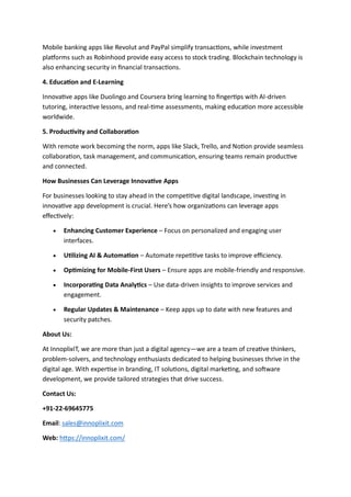 Mobile banking apps like Revolut and PayPal simplify transactions, while investment
platforms such as Robinhood provide easy access to stock trading. Blockchain technology is
also enhancing security in financial transactions.
4. Education and E-Learning
Innovative apps like Duolingo and Coursera bring learning to fingertips with AI-driven
tutoring, interactive lessons, and real-time assessments, making education more accessible
worldwide.
5. Productivity and Collaboration
With remote work becoming the norm, apps like Slack, Trello, and Notion provide seamless
collaboration, task management, and communication, ensuring teams remain productive
and connected.
How Businesses Can Leverage Innovative Apps
For businesses looking to stay ahead in the competitive digital landscape, investing in
innovative app development is crucial. Here’s how organizations can leverage apps
effectively:
• Enhancing Customer Experience – Focus on personalized and engaging user
interfaces.
• Utilizing AI & Automation – Automate repetitive tasks to improve efficiency.
• Optimizing for Mobile-First Users – Ensure apps are mobile-friendly and responsive.
• Incorporating Data Analytics – Use data-driven insights to improve services and
engagement.
• Regular Updates & Maintenance – Keep apps up to date with new features and
security patches.
About Us:
At InnoplixIT, we are more than just a digital agency—we are a team of creative thinkers,
problem-solvers, and technology enthusiasts dedicated to helping businesses thrive in the
digital age. With expertise in branding, IT solutions, digital marketing, and software
development, we provide tailored strategies that drive success.
Contact Us:
+91-22-69645775
Email: sales@innoplixit.com
Web: https://innoplixit.com/
 