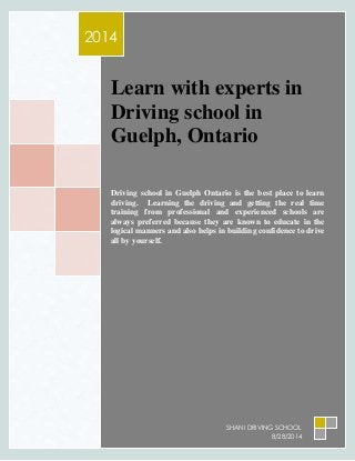 2014 
Le arn with experts in 
Driving school in 
Guelph, Ontario 
Driving school in Guelph Ontario is the best place to learn 
driving. Learning the driving and getting the real time 
training from professional and experienced schools are 
always preferred because they are known to educate in the 
logical manners and also helps in building confidence to drive 
all by yourself. 
SHANI DRIVING SCHOOL 
8/28/2014 
 