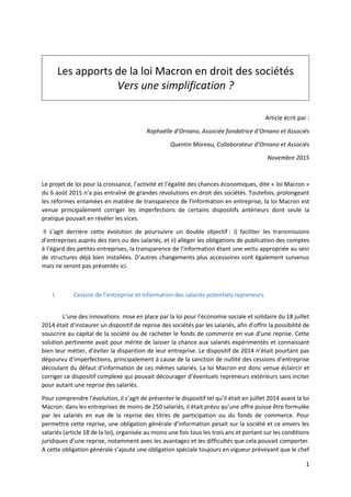 1
Les apports de la loi Macron en droit des sociétés
Vers une simplification ?
Article écrit par :
Raphaëlle d’Ornano, Associée fondatrice d’Ornano et Associés
Quentin Moreau, Collaborateur d’Ornano et Associés
Novembre 2015
Le projet de loi pour la croissance, l’activité et l’égalité des chances économiques, dite « loi Macron »
du 6 août 2015 n’a pas entraîné de grandes révolutions en droit des sociétés. Toutefois, prolongeant
les réformes entamées en matière de transparence de l’information en entreprise, la loi Macron est
venue principalement corriger les imperfections de certains dispositifs antérieurs dont seule la
pratique pouvait en révéler les vices.
Il s’agit derrière cette évolution de poursuivre un double objectif : i) faciliter les transmissions
d’entreprises auprès des tiers ou des salariés, et ii) alléger les obligations de publication des comptes
à l’égard des petites entreprises, la transparence de l’information étant une vertu appropriée au sein
de structures déjà bien installées. D’autres changements plus accessoires sont également survenus
mais ne seront pas présentés ici.
I. Cession de l’entreprise et information des salariés potentiels repreneurs
L’une des innovations mise en place par la loi pour l’économie sociale et solidaire du 18 juillet
2014 était d’instaurer un dispositif de reprise des sociétés par les salariés, afin d’offrir la possibilité de
souscrire au capital de la société ou de racheter le fonds de commerce en vue d’une reprise. Cette
solution pertinente avait pour mérite de laisser la chance aux salariés expérimentés et connaissant
bien leur métier, d’éviter la disparition de leur entreprise. Le dispositif de 2014 n’était pourtant pas
dépourvu d’imperfections, principalement à cause de la sanction de nullité des cessions d’entreprise
découlant du défaut d’information de ces mêmes salariés. La loi Macron est donc venue éclaircir et
corriger ce dispositif complexe qui pouvait décourager d’éventuels repreneurs extérieurs sans inciter
pour autant une reprise des salariés.
Pour comprendre l’évolution, il s’agit de présenter le dispositif tel qu’il était en juillet 2014 avant la loi
Macron: dans les entreprises de moins de 250 salariés, il était prévu qu’une offre puisse être formulée
par les salariés en vue de la reprise des titres de participation ou du fonds de commerce. Pour
permettre cette reprise, une obligation générale d’information pesait sur la société et ce envers les
salariés (article 18 de la loi), organisée au moins une fois tous les trois ans et portant sur les conditions
juridiques d’une reprise, notamment avec les avantages et les difficultés que cela pouvait comporter.
A cette obligation générale s’ajoute une obligation spéciale toujours en vigueur prévoyant que le chef
 