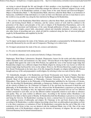 are trying to spread through the life and thought of their members a true knowledge of religion in its all
embracing aspects and also to promote fellowship amongst the followers of different religions of the world,
which are in fact as Sri Ramkrishna realized, so many forms of the same Eternal and Universal Religion."
Objects of Ramkrishna Math: "1. The Ramakrishna Math, otherwise called the Belur Math, is an institution of
Sannyasins, established to help individuals as to work out their own liberation and also to train them to serve
the world in every possible way along the lines laid down by Bhagavan Sri Ramkrishna.
2. The activities of the Ramkrishna Math Belur otherwise called the Belur Math, and other Maths associated
with it and forming branch Maths or Ashramas, and the various centers of work shall be confined to the
promotion of the objects and principles of the cult or religion of Sri Ramkrishna Paramahansa, and to the
propagation, advancement and furtherance of the same through publication of books, magazines, etc., and
establishment of temples, prayer halls, educational, cultural and charitable institutions of various types, as
also other forms of preaching and seva, which all shall be conducted along the lines of universal principles
taught by Sri Ramakrishna and emplified by his life."
Objects of Ramkrishna Mission:
"(a).To impart and promote the study of the Vedanta and its principles as propounded by Sri Ramkrishna and
practically illustrated by his own life and of Comparative Theology in its widest form.
(b). To impart and promote the study of the arts, sciences and industries.
(c). To carry on educational work among masses.
(d). To establish, maintain, carry on and assist Schools, Colleges, Universities,
Orphanages, Work Shops, Laboratories, Hospitals, Dispensaries, houses for the works and other educational
and/or charitable works and institutions of a like nature." Division Bench of the High Court while dismissing
the appeals filed against the order in the Writ Petition, has upheld the views of the learned single Judge that
Ramakrishna religion was a different religion from Hindu religion by relying on the very factors on which the
learned single Judge had based his views on the subject. However, the Division Bench has sought to point out
how Swami Vivekananda in the latter days of his life changed his thoughts on religion influenced by Western
thought and way of life and propounded a world religion, by referring to what was said of him by others:
"42. Undoubtedly, thoughts of Sri Ramkrishna and Swami Vivekananda were based on Vedanta. But their
philosophy and religion were not identical with the Traditional Vedantabad. Dr. Satish Chandra Chatterjee,
formerly Head of the Department of Philosophy, Calcutta University, in his work, `Classical Indian
Philosophers: Their Synthesis in the Philosophy of Sri Ramakrishna' published by the University of Calcutta,
1963, has described Sri Ramkrishna's philosophy as Samanvaya Vedanta in the sense of being a synthesis of
all the schools of Hindu Law. Dr. Chatterjee in Chapter-X of the said book has discussed in detail the said
philosophy of Sri Ramkrishna. He has, inter alia, observed that Sri Ramkrishna's experiences go beyond the
Veda and Vedanta. According to him, the impersonal absolute and the personal God are not two different
realities unrelated to each other, nor are the different realities inseparably related to each other as substance
and quality. They are same realities in different states. According to the learned author, Bramhana is not
different from Sakti or Kali in point of Reality. Sri Ramkrishna held that Bramhana is present in every thought
and being the Universe. Sri Ramkrishna's teachings lay down a rational basis for reconciliation of different
and conflicting systems of philosophy and religion. Dr. Chatterjee in his said book observes that religion,
according to Sri Ramkrishna, is neither religious knowledge about God, nor philosophical speculation on God;
it is the direct experience or realization of God. Sri Ramkrishna's conception that the end of Man life is the
realization of the divine in him, was not identical with the traditional Hindu view of life. One of the most
remarkable traits of Sri Ramkrishna's religion was his doctrine of harmony of religions. He not only taught
Universal Harmony but he himself demonstrated it.
Hinduism Today Magazine - In-Depth Issues > Complete judgement of the... http://www.hinduismtoday.com/modules/smartsection/print.php?itemid=5047
10 of 26 9/3/2013 3:33 PM
 
