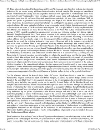 43. Thus, although thoughts of Sri Ramkrishna and Swami Vivekananda were based on Vedanta, their thought
and action did not remain strictly within the limits of ancient Vedantic thought. The writings and speeches of
Swami Vivekananda also clearly indicate his gradual transition from a preacher of Hindu thought into a world
missionary. Swami Vivekananda's views on religion did not remain static and unchanged. Therefore, stray
quotations given from his various writings and speeches may not depict his true views on religion. With his
greater and greater acquaintance with western thought and ways of life, Swami Vivekananda's own ideas
about religion and its significance's underwent change. He had began to lay greater and greater stress on the
unity of religions. He came gradually to believe in and propounded world religion. Swamiji persistently sought
to formulate on the basis of Sri Ramkrishna's teachings of One Principle behind all religious phenomenon.
Miss Marie Louse Burke in her book `Swami Vivekananda in the West' Vol. II, had observed that from the
summer of 1894 onwards simultaneous developments keeping pace with one another were taking place in
Swamiji's thought along three lines. There was an evolution in his message, the change in his plan and work
and the increasing degree in which he identified his own message with Vedanta. According to the learned
author, all three were aspects of a single event- the emergence of his world mission. According to Miss Burke,
Swamiji did not teach the orthodox Vedanta in every respect. He mixed with it, for instance, a great deal of
Sankha in order to answer some of the questions posed by modern knowledge. The learned author has
answered the question why Swamiji gave the name Vedanta to his Principles of Religion. She thinks that, on
the face of it, it was not necessary, for as Swami Vivekananda himself often observed, these principles have
always existed in greater or lessor degree in every religion. He wrote ` the real thing is the religion taught by
Sri Ramkrishna; let the Hindu call it Hinduism and the other call it in their own way.' According to Miss
Burkemone obvious and important reason for calling his religion by specific name was that the name Vedanta
already existed. One religion in all its aspects had been already formulated for thousands of years called
Vedanta. Miss Burke has given two other reasons, first, Swami Vivekananda attempted throughout to define
harmony of religion in the truest sense and had concluded that it consisted in the recognition of the unity of
religions or rather in the recognition of religion. Another reason why Swamiji wanted to give a name to one
religion was that he was not only ensuring purity of his principles but to make it possible for any one to follow
these principles without first attaching himself to specific creed and burdening himself with some forms and
ceremonies not necessary to him. One would become a Vedantic and go straight to the heart of the religion."
Can the aforesaid view of the learned single Judge of Calcutta High Court that there came into existence
Ramakrishna religion, distinct and apart from Hindu Religion, as upheld by learned Judges of the Division
Bench of the same High Court by its Judgment impugned in the present appeals, be sustained for the reasons
stated by them including the special reason put forward by learned Judges of the Division Branch that
thoughts of Ramakrishna and Swami Vivekananda although were based on Vedanta, writings and speeches of
Swami Vivekananda show that even though he had grown as a preacher of Hindu thought (Hindu Religion),
he converted himself into a preacher of world religion different from Hindu religion, in latter years of his life
being influenced by his greater acquaintance with Western thought and way of life, if such view of the
learned single judge, as upheld by the learned Judges of the Division bench of the High Court came in direct
conflict with the view of Hindu religion enunciated by the Constitution Bench of this Court in its judgment in
the case of Shastri Vagnapurushdasji (supra) by according its approval to what is stated in that regard by great
philosophers and historians or of broad features of Hindu religion laid down by this Court in that judgment or
with the views held by Ramkrishna himself, on Hindu religion and the Hindu way of life led by him or of what
was spoken of ramakrishna as the great saviour, reviver and rejuvenator of Hindu religion by world thinkers,
philosophers, historians and his disciples, or the utterances of Sri Ramakrishna and Swami Vivekananda,
which show that they always continued as Hindus professing Hindu religion and never disowned of discarded
their Hindu status or Hindu religion.
The Constitution Bench of this Court in Shastri Vaganapurushdasji (supra) when had occasion to deal with the
question what Hindu religion has been, on consideration of diverse aspects of the questions before it, not
merely expressed its clear views thereon, viz. (i) that unlike other religions in the world Hindu religion does
Hinduism Today Magazine - In-Depth Issues > Complete judgement of the... http://www.hinduismtoday.com/modules/smartsection/print.php?itemid=5047
11 of 26 9/3/2013 3:33 PM
 