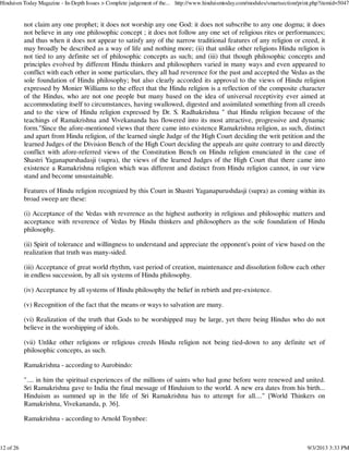 not claim any one prophet; it does not worship any one God: it does not subscribe to any one dogma; it does
not believe in any one philosophic concept ; it does not follow any one set of religious rites or performances;
and thus when it does not appear to satisfy any of the narrow traditional features of any religion or creed, it
may broadly be described as a way of life and nothing more; (ii) that unlike other religions Hindu religion is
not tied to any definite set of philosophic concepts as such; and (iii) that though philosophic concepts and
principles evolved by different Hindu thinkers and philosophers varied in many ways and even appeared to
conflict with each other in some particulars, they all had reverence for the past and accepted the Vedas as the
sole foundation of Hindu philosophy; but also clearly accorded its approval to the views of Hindu religion
expressed by Monier Williams to the effect that the Hindu religion is a reflection of the composite character
of the Hindus, who are not one people but many based on the idea of universal receptivity ever aimed at
accommodating itself to circumstances, having swallowed, digested and assimilated something from all creeds
and to the view of Hindu religion expressed by Dr. S. Radhakrishna " that Hindu religion because of the
teachings of Ramakrishna and Vivekananda has flowered into its most attractive, progressive and dynamic
form."Since the afore-mentioned views that there came into existence Ramakrishna religion, as such, distinct
and apart from Hindu religion, of the learned single Judge of the High Court deciding the writ petition and the
learned Judges of the Division Bench of the High Court deciding the appeals are quite contrary to and directly
conflict with afore-referred views of the Constitution Bench on Hindu religion enunciated in the case of
Shastri Yaganapurshadasji (supra), the views of the learned Judges of the High Court that there came into
existence a Ramakrishna religion which was different and distinct from Hindu religion cannot, in our view
stand and become unsustainable.
Features of Hindu religion recognized by this Court in Shastri Yaganapurushdasji (supra) as coming within its
broad sweep are these:
(i) Acceptance of the Vedas with reverence as the highest authority in religious and philosophic matters and
acceptance with reverence of Vedas by Hindu thinkers and philosophers as the sole foundation of Hindu
philosophy.
(ii) Spirit of tolerance and willingness to understand and appreciate the opponent's point of view based on the
realization that truth was many-sided.
(iii) Acceptance of great world rhythm, vast period of creation, maintenance and dissolution follow each other
in endless succession, by all six systems of Hindu philosophy.
(iv) Acceptance by all systems of Hindu philosophy the belief in rebirth and pre-existence.
(v) Recognition of the fact that the means or ways to salvation are many.
(vi) Realization of the truth that Gods to be worshipped may be large, yet there being Hindus who do not
believe in the worshipping of idols.
(vii) Unlike other religions or religious creeds Hindu religion not being tied-down to any definite set of
philosophic concepts, as such.
Ramakrishna - according to Aurobindo:
".... in him the spiritual experiences of the millions of saints who had gone before were renewed and united.
Sri Ramakrishna gave to India the final message of Hinduism to the world. A new era dates from his birth...
Hinduism as summed up in the life of Sri Ramakrishna has to attempt for all...." [World Thinkers on
Ramakrishna, Vivekananda, p. 36].
Ramakrishna - according to Arnold Toynbee:
Hinduism Today Magazine - In-Depth Issues > Complete judgement of the... http://www.hinduismtoday.com/modules/smartsection/print.php?itemid=5047
12 of 26 9/3/2013 3:33 PM
 