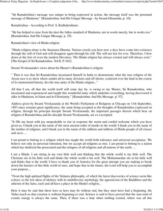 "Sri Ramakrishna's message was unique in being expressed in action, the message itself was the perennial
message of Hinduism." [Ramakrishna And His Unique Message - by Swami Ghananda, p. 10].
Ramakrishna - According to Prof. S. Radhakrishnan:
"He has helped to raise from the dust the fallen standard of Hinduism, not in words merely, but in works too."
[Ramakrishna And His Unique Message, p. 29].
Ramakrishna's view of Hindu religion:
"Hindu religion alone is the Sanatana Dharma. Various creeds you hear now a days have come into existence
through the will of God and will disappear again through his will. The will not last for ever. Therefore, I bow
down at the feet of even the modern Devotees. The Hindu religion has always existed and will always exist."
[The Gospel of Sri Ramakrishna, Vol.II, P. 642].
Swami Vivekananda's views about his Master's (Ramakrishna's) religion:
" Then it was that Sri Ramakrishna incarnated himself in India to demonstrate what the true religion of the
Aryan race is to show where amidst all its many divisions and off-shoots, scattered over the land in the course
of its immemorial history, lies the true unity of the Hindu religion..."
All that I am, all that the world itself will some day be, is owing to my Master, Sri Ramakrishna, who
incarnated and experienced and taught this wonderful unity which underlies everything, having discovered it
alike in Hinduism, in Islam and in Christianity." [Ramakrishna And His Message, p. 57].
Address given by Swami Vivekananda at the World's Parliament of Religions at Chicago on 11th September,
1893 since assumes great significance, the same being accepted as the thoughts of Ramakrishna expressed on
religion, through his principal disciple Swami Vivekananda, the important passages therein which bear on
religion of Ramakrishna and his disciple Swami Vivekananda, are ex excerpted:
"It fills my heart with joy unspeakable to rise in response the warm and cordial welcome which you have
given us. I thank you in the name of the most ancient order of monks in the world; I thank you in the name of
the mother of religions; and I thank you in the name of the millions and millions of Hindu people of all classes
and sects. ...
I am proud to belong to a religion which has taught the world both tolerance and universal acceptance. We
believe not only in universal toleration, but we accept all religions as true. I am proud to belong to a nation
which has sheltered the persecuted and the refugees of all religions and all nations of the earth. ...
I am a Hindu. I am sitting in my own little well and thinking that the whole world is my little well. The
Christian sits in his little well and thinks the whole world is his well. The Mohammedan sits in his little well
and thinks that is the world. I have to thank you of America for the great attempt you are making to break
down the barriers of this little world of ours, and hope that in the future, the Lord will help you to accomplish
your purpose....
"From the high spiritual flights of the Vedanta philosophy, of which the latest discoveries of science seem like
echoes, to the low ideas of idolatry with its multiflavour, mythology, the agnosticism of the Buddhists and the
atheism of the Jains, each and all have a place in the Hindu's religion...
Here it may be said that these laws as laws may be without end, but they must have had a beginning. the
Vedas teach us that creation is without beginning or end. Science is said to have proved that the sum total of
cosmic energy is always the same. Then, if there was a time when nothing existed, where was all this
Hinduism Today Magazine - In-Depth Issues > Complete judgement of the... http://www.hinduismtoday.com/modules/smartsection/print.php?itemid=5047
13 of 26 9/3/2013 3:33 PM
 