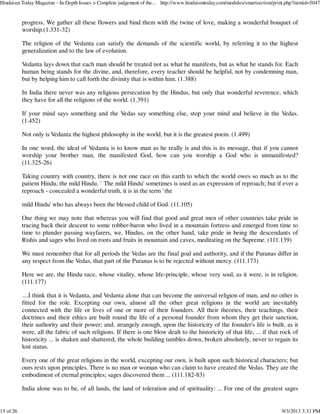 progress. We gather all these flowers and bind them with the twine of love, making a wonderful bouquet of
worship.(1.331-32)
The religion of the Vedanta can satisfy the demands of the scientific world, by referring it to the highest
generalization and to the law of evolution.
Vedanta lays down that each man should be treated not as what he manifests, but as what he stands for. Each
human being stands for the divine, and, therefore, every teacher should be helpful, not by condemning man,
but by helping him to call forth the divinity that is within him. (1.388)
In India there never was any religious persecution by the Hindus, but only that wonderful reverence, which
they have for all the religions of the world. (1.391)
If your mind says something and the Vedas say something else, stop your mind and believe in the Vedas.
(1.452)
Not only is Vedanta the highest philosophy in the world, but it is the greatest poem. (1.499)
In one word, the ideal of Vedanta is to know man as he really is and this is its message, that if you cannot
worship your brother man, the manifested God, how can you worship a God who is unmanifested?
(11.325-26)
Taking country with country, there is not one race on this earth to which the world owes so much as to the
patient Hindu, the mild Hindu. ` The mild Hindu' sometimes is used as an expression of reproach; but if ever a
reproach - concealed a wonderful truth, it is in the term `the
mild Hindu' who has always been the blessed child of God. (11.105)
One thing we may note that whereas you will find that good and great men of other countries take pride in
tracing back their descent to some robber-baron who lived in a mountain fortress and emerged from time to
time to plunder passing wayfarers, we, Hindus, on the other hand, take pride in being the descendants of
Rishis and sages who lived on roots and fruits in mountain and caves, meditating on the Supreme. (111.139)
We must remember that for all periods the Vedas are the final goal and authority, and if the Puranas differ in
any respect from the Vedas, that part of the Puranas is to be rejected without mercy. (111.173)
Here we are, the Hindu race, whose vitality, whose life-principle, whose very soul, as it were, is in religion.
(111.177)
....I think that it is Vedanta, and Vedanta alone that can become the universal religion of man, and no other is
fitted for the role. Excepting our own, almost all the other great religions in the world are inevitably
connected with the life or lives of one or more of their founders. All their theories, their teachings, their
doctrines and their ethics are built round the life of a personal founder from whom they get their sanction,
their authority and their power; and, strangely enough, upon the historicity of the founder's life is built, as it
were, all the fabric of such religions. If there is one blow dealt to the historicity of that life, ... if that rock of
historicity ... is shaken and shattered, the whole building tumbles down, broken absolutely, never to regain its
lost status.
Every one of the great religions in the world, excepting our own, is built upon such historical characters; but
ours rests upon principles. There is no man or woman who can claim to have created the Vedas. They are the
embodiment of eternal principles; sages discovered them ... (111.182-83)
India alone was to be, of all lands, the land of toleration and of spirituality: ... For one of the greatest sages
Hinduism Today Magazine - In-Depth Issues > Complete judgement of the... http://www.hinduismtoday.com/modules/smartsection/print.php?itemid=5047
15 of 26 9/3/2013 3:33 PM
 