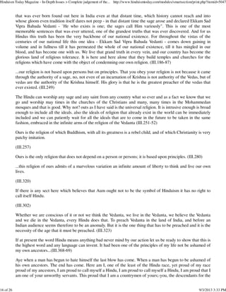 that was ever born found out here in India even at that distant time, which history cannot reach and into
whose gloom even tradition itself dares not peep - in that distant time the sage arose and declared Ekkam Sad
Vipra Bahuda Vedanti - `He who exists is one; the sages call Him variously". This is one of the most
memorable sentences that was ever uttered, one of the grandest truths that was ever discovered. And for us
Hindus this truth has been the very backbone of our national existence. For throughout the vistas of the
centuries of our national life this one idea - Ekkam Sad Vipra Bahuda Vedanti - comes down gaining in
volume and in fullness till it has permeated the whole of our national existence, till it has mingled in our
blood, and has become one with us. We live that grand truth in every vein, and our country has become the
glorious land of religious tolerance. It is here and here alone that they build temples and churches for the
religions which have come with the object of condemning our own religion. (III.186-87)
...our religion is not based upon persons but on principles. That you obey your religion is not because it came
through the authority of a sage, no, not even of an incarnation of Krishna is not authority of the Vedas, but of
vedas are the authority of the Krishna himself. His glory is that he is the greatest preacher of the vedas that
ever existed. (III.249)
The Hindu can worship any sage and any saint from any country what so ever and as a fact we know that we
go and worship may times in the churches of the Christians and many, many times in the Mohammedan
mosques and that is good. Why not? outs as I have said is the universal religion. It is intrusive enough is broad
enough to include all the ideals. also the ideals of religion that already exist in the world can be immediately
included and we can patiently wait for all the ideals that are to come in the future to be taken in the same
fashion, embraced in the infinite arms of the religion of the Vedanta (III.251-52)
Ours is the religion of which Buddhism, with all its greatness is a rebel child, and of which Christianity is very
patchy imitation.
(III.257)
Ours is the only religion that does not depend on a person or persons; it is based upon principles. (III.280)
...this religion of ours admits of a marvelous variation an infinite amount of liberty to think and live our own
lives.
(III.320)
If there is any sect here which believes that Aum ought not to be the symbol of Hinduism it has no right to
call itself Hindu.
(III.302)
Whether we are conscious of it or not we think the Vedanta, we live in the Vedanta, we believe the Vedanta
and we die in the Vedanta, every Hindu does that. To preach Vedanta in the land of India, and before an
Indian audience seems therefore to be an anomaly. But it is the one thing that has to be preached and it is the
necessity of the age that it must be preached. (III.323)
If at present the word Hindu means anything bad never mind by our action let us be ready to show that this is
the highest word and any language can invent. It had been one of the principles of my life not be ashamed of
my own ancestors...(III.368-69)
Aye when a man has begun to hate himself the last blow has come. When a man has begun to be ashamed of
his own ancestors. The end has come. Here am I, one of the least of the Hindu race, yet proud of my race
proud of my ancestors, I am proud to call myself a Hindu, I am proud to call myself a Hindu, I am proud that I
am one of your unworthy servants. This proud that I am a countrymen of yours;-you, the descendants for the
Hinduism Today Magazine - In-Depth Issues > Complete judgement of the... http://www.hinduismtoday.com/modules/smartsection/print.php?itemid=5047
16 of 26 9/3/2013 3:33 PM
 