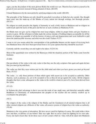 sages, you the descendant of the most glorious Rishis the world ever saw. Therefor have faith in yourselves be
proud of your ancestors instead of being ashamed of them. (III.449)
I found Hinduism to be the most perfectly satisfying religion in the world. (III.449)
The principles of the Vedanta not only should be preached everywhere in India but also outside. Our thought
must enter into the make-up of the Hindus of every nation not through writings, but thorough persons.
(IV.311)
No religion on earth preaches the dignity of humanity in such a lofty strain as Hinduism and no religion on
earth treads upon the necks of the poor and the low in such a fashion as Hinduism.(V.15)
the Hindu must not give up his religion but must keep religion, within its proper limits and give freedom to
society to grow. All the reformers in India made the serious mistake of holding religion accountable for all the
horrors of religion accountable of all the horrors of priest craft and degeneration and went forthwith to pull
down the indestructible structure and what was the result? Failure (V.27)
I want to see you swami asked the correspondent of the prabhudha bharata on this matter of receiving back
into Hinduism those who have been perverted from it. Is it your opinion that they should be received?
Certainly said the swami they can and ought to be taken. (V.233-34)
Most of the upanishads were written by the Shatraiyas while the ritualistic portion of the Vedas came form the
brahmins
(V.309)
One peculiarity of the vedas is the only vedas is that they are the only scriptures that again and again declare
that you must go beyond them.
The vedas say that they were written just for the child mind and when you have grown you must go beyond
them. (V.311)
The vedas , i.e. only those portions of them which agree with reason are to be accepted as authority. Other
shastras, such as puranas, etc. are to be accepted so far as they do not go against the vedas. All the religious
thoughts that have come subsequent to the vedas in the world in whatever part of it, have been derived form
the vedas.
(V3.15)
In Vedanta the chief advantage is that it was not the work of one single man; and therefore naturally unlike
Buddhism or Christianity of mohammadism the prophet or the teacher did not entirely swallow up or
overshadow the principles.
(VI.7)
The religion of the vedas is the religion of the Hindus and the foundation of all oriental religions that is all
other oriental religions are offshoots of the vedas; all eastern systems of religion have the vedas as authority.
(VI.48)
Hinduism is the very genius of absorption. We have never cared for fighting of course. We could strike a blow
now and then, in defence of our homes! That was right. But we never cared for fighting for its own sake.
Every one had to learn that. So let these races of new comers whirl on ! they will all be taken into Hinduism
Hinduism Today Magazine - In-Depth Issues > Complete judgement of the... http://www.hinduismtoday.com/modules/smartsection/print.php?itemid=5047
17 of 26 9/3/2013 3:33 PM
 