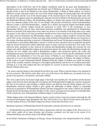 philosophers of the world have said of the highest contribution made by the great saint Ramakrishna to
Hinduism and as to what Ramakrishna has himself said of Hinduism and again as to what Ramakrishna's
disciple Swami a said of the Hinduism of his master Ramakrishna, a Hindu of Hindu religion, we found it
difficult to accept, with great respect, the view of the learned single judge of Calcutta high court who decided
the writ petition and the view of the learned judges of the decision bench of the Calcutta high court, who
decided the writ appeals, taken for upholding the claim put forward on behalf of the Ramakrishna mission and
the Ramkrishna Mission College, that Ramkrishna religion was distinct and separate form the Hindu religion
and it was minority religion in the state of west Bengal, The peculiar circumstance which led Ramakrishna
Mission to make a claim that Ramakrishna... religion was a distinct and separate religion form Hindu religion
and therefore a minority religion having the protection of article 30(1) if the constitution, to save
Ramakrishna Mission and all other educational institution established and administered by Ramakrishna
Mission its branches from being taken away under one pretext or its branches form being taken away under
one pretext or the other by the state government should not have been found favor by the learned Judges of
the high court for declaration that Ramakrishna religion as a minority religion entitled to protection under
article 30(1) of the constitution of India such claim made on behalf of Ramakrishna Mission was based not on
the sayings, teachings preaching or practices of Ramakrishna and Swami Vivekananda partaking to Hinduism
not tied-down to any definite philosophic concepts to which we have adverted to but on supposed statements
made by Swami Vivekananda without indicating context or place and time in which they were made. Even
otherwise those statements as they stand do not indicate that Ramakrishna brought into existence his own
religion and called it Ramakrishna religion such declaration ignores the reality that Ramakrishna brought into
existence his own religion and called it Ramakrishna religion. such declaration ignores the reality that
Ramakrishna the great saint had been born in dakshineswar as in avatar of both rama the embodiment of truth
and Krishna the embodiment of love the epic heroes of Hindus to save Hinduism form extinction and
rejuvenate it to serve the whole humanity by expounding great principles of Vedanta, the religion of Hindus.
In the words of swami Vivekananda himself. Hinduism being the religion of Vedanta can satisfy the human
needs of the scientific world by referring to it the highest generalization and the law of evolution and further
referring to it as the only religion that does not depend on a person or persons and taking pride of calling
himself a Hindu which were :
" Ay, when a man has begun to hate himself the last blow has come. When a man has begun to be ashamed of
his own ancestors. The end has come. Here am I, one of the least of the Hindu race, yet proud of my race
proud of my ancestors, I am proud to call myself a Hindu"
The views expressed by the learned single judge of the high court deciding the writ petition and the learned
judges of the decision bench deciding the writ appeals that Sri Ramakrishna brought into existence during his
life time by his practices and teachings a religion distinct and different form the Hindu religion and it was
Ramakrishna universal religion. Indeed it goes against the philosophy of Hindu religion as expounded
practiced an preached by Sir Ramakrishna himself and latter propagated to the whole world by his principle
disciple Swami Vivekananda and other disciples. In this context a passage from the gospel of sri Ramakrishna
which contains the view of Ramakrishna on Hindu religion is worth reiteration :
"Hindu religion alone is the Sanatana Dharma. Various creeds you hear come into existence thorough the will
of god and will disappear again through his will. They will not last or ever. There for I bow down at the feet of
even the modern devotees. The Hindu religion has always existed and will always exist."
Speaking of greatness of Ramakrishna Swami Vivekananda as already adverted to by us said thus:
".....Sri Ramakrishna incarnated himself in India to demonstrate what the true religion of the Aryan race is, to
show where amidst all its many divisions and off-shoots, scattered over the land in the course of its
immemorial history, lies and true unity of the Hindu religion...."
In the World’s Parliament of Religions at Chicago, Swami Vivekananda, who claimed himself to be a Hindu,
Hinduism Today Magazine - In-Depth Issues > Complete judgement of the... http://www.hinduismtoday.com/modules/smartsection/print.php?itemid=5047
19 of 26 9/3/2013 3:33 PM
 