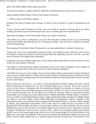 spoke of his Hindu religion which require reiteration:
"I am proud to belong to a religion which has taught the world both tolerance and universal acceptance....."
Again speaking of Hindu religion, what he stated requires reiteration:
"....All have a place in the Hindu's religion...."
speaking of the ideal of Vedanta and it message, to which we have adverted to, swami Vivekananda has said
thus:
"In one word, the ideal of Vedanta is to know man as he really is, and this its message that if you cannot
worship your brother man, the manifested god, how can you worship a god who is unmanifested?"
Again what according to swami Vivekananda Vedanta says requires reiteration:
"The Vedanta says, there is nothing that is not god...The living god is within you and yet you are build-ing
churches and temples and believing all sorts of imaginary nonsense. The only god to worship is the human
soul in the human body."
Then speaking of Upanishads, Swami Vivekananda at one stage administered a warning to europe thus:
"Europe, the center of the manifestation of material energy, will crumble into dust within fifty years if she is
not mindful to change her position, to shift her ground and make spirituality the basis of her life. And what
will save Europe is the religion of the Upanishads."
warning given not give up Hindu religion but to keep religion within proper limits and give freedom to society
to grow by swami requires reiteration:
"No religion on earth preaches the dignity of humanity in such a lofty strain as Hinduism, and no religion on
earth treads upon the necks of the poor and the low in such a fashion as Hinduism."
"The Hindu must not give up his religion, but must keep religion within its proper limits and give freedom to
society to grow. All the reformers in India made the serious mistake of holding religion accountable for all the
horrors of priestcraft and degeneration and went forthwith to pull down the indestructible structure and what
was the result? Failure."
What is referred to above by us , as to what is said by Ramakrishna of Hindu religion and what is said by
Swami Vivekananda of Vedanta, the very soul of Hindu religion and its message "that service to man is
service to God" makes it abundantly clear that Ramakrishna brought into existence no religion of his own
which was called as universal religion, but gave the message of Vedanta "of service to man is service to God"
as the universal principle basic to all religions and it being the message which was preached by Swami
Vivekananda as the message given by his master based on Vedanta philosophy of Hindu religion, it would be a
travesty of truth to say that Ramakrishna created a religion independent distinct and apart from Hindu religion
and called it a universal religion. Indeed, Hindu philosophy by Ramakrishna could be regarded as that
expounded by him to serve humanity of the changing world. Shri Ramakrishna is , therefore, rightly regarded
by Hindus, great philosophers and thinkers of the world, who have studied the lives and works of Shri
Ramakrishna and his disciples and others as the incarnation of Rama- the truth and Krishna- the love, born in
Dakshineswar as great saint, not only to save Hindu religion from its extinction, but to rejuvenate it with the
message of Vedanta that "service to man is service to God" , calls for our acceptance without any hesitation
and the views of the learned single judge and the views of the learned judges of the Division Bench of the
High Court in the order and judgment under the present appeals that Ramakrishna religion exists apart and
distinct from the Hindu religion and it is a minority religion which has the protection of Article30(1) of the
Hinduism Today Magazine - In-Depth Issues > Complete judgement of the... http://www.hinduismtoday.com/modules/smartsection/print.php?itemid=5047
20 of 26 9/3/2013 3:33 PM
 