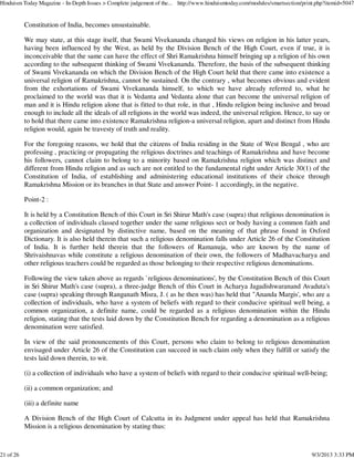 Constitution of India, becomes unsustainable.
We may state, at this stage itself, that Swami Vivekananda changed his views on religion in his latter years,
having been influenced by the West, as held by the Division Bench of the High Court, even if true, it is
inconceivable that the same can have the effect of Shri Ramakrishna himself bringing up a religion of his own
according to the subsequent thinking of Swami Vivekananda. Therefore, the basis of the subsequent thinking
of Swami Vivekananda on which the Division Bench of the High Court held that there came into existence a
universal religion of Ramakrishna, cannot be sustained. On the contrary , what becomes obvious and evident
from the exhortations of Swami Vivekananda himself, to which we have already referred to, what he
proclaimed to the world was that it is Vedanta and Vedanta alone that can become the universal religion of
man and it is Hindu religion alone that is fitted to that role, in that , Hindu religion being inclusive and broad
enough to include all the ideals of all religions in the world was indeed, the universal religion. Hence, to say or
to hold that there came into existence Ramakrishna religion-a universal religion, apart and distinct from Hindu
religion would, again be travesty of truth and reality.
For the foregoing reasons, we hold that the citizens of India residing in the State of West Bengal , who are
professing , practicing or propagating the religious doctrines and teachings of Ramakrishna and have become
his followers, cannot claim to belong to a minority based on Ramakrishna religion which was distinct and
different from Hindu religion and as such are not entitled to the fundamental right under Article 30(1) of the
Constitution of India, of establishing and administering educational institutions of their choice through
Ramakrishna Mission or its branches in that State and answer Point- 1 accordingly, in the negative.
Point-2 :
It is held by a Constitution Bench of this Court in Sri Shirur Math's case (supra) that religious denomination is
a collection of individuals classed together under the same religious sect or body having a common faith and
organization and designated by distinctive name, based on the meaning of that phrase found in Oxford
Dictionary. It is also held therein that such a religious denomination falls under Article 26 of the Constitution
of India. It is further held therein that the followers of Ramanuja, who are known by the name of
Shrivaishnavas while constitute a religious denomination of their own, the followers of Madhavacharya and
other religious teachers could be regarded as those belonging to their respective religious denominations.
Following the view taken above as regards `religious denominations', by the Constitution Bench of this Court
in Sri Shirur Math's case (supra), a three-judge Bench of this Court in Acharya Jagadishwaranand Avaduta's
case (supra) speaking through Ranganath Misra, J. ( as he then was) has held that "Ananda Margis', who are a
collection of individuals, who have a system of beliefs with regard to their conducive spiritual well being, a
common organization, a definite name, could be regarded as a religious denomination within the Hindu
religion, stating that the tests laid down by the Constitution Bench for regarding a denomination as a religious
denomination were satisfied.
In view of the said pronouncements of this Court, persons who claim to belong to religious denomination
envisaged under Article 26 of the Constitution can succeed in such claim only when they fulfill or satisfy the
tests laid down therein, to wit.
(i) a collection of individuals who have a system of beliefs with regard to their conducive spiritual well-being;
(ii) a common organization; and
(iii) a definite name
A Division Bench of the High Court of Calcutta in its Judgment under appeal has held that Ramakrishna
Mission is a religious denomination by stating thus:
Hinduism Today Magazine - In-Depth Issues > Complete judgement of the... http://www.hinduismtoday.com/modules/smartsection/print.php?itemid=5047
21 of 26 9/3/2013 3:33 PM
 