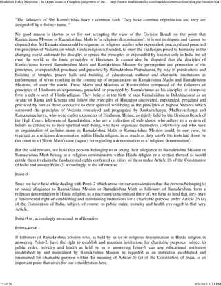 "The followers of Shri Ramakrishna have a common faith. They have common organization and they are
designated by a distinct name. "
No good reason is shown to us for not accepting the view of the Division Bench on the point that
Ramakrishna Mission or Ramakrishna Math is "a religious denomination". It is not in dispute and cannot be
disputed that Sri Ramakrishna could be regarded as religious teacher who expounded, practiced and preached
the principles of Vedanta on which Hindu religion is founded, to meet the challenges posed to humanity in the
changing world and made his disciples to spread the principles so expounded by him not only in India but all
over the world as the basic principles of Hinduism. It cannot also be disputed that the disciples of
Ramakrishna formed Ramakrishna Math and Ramakrishna Mission for propagation and promotion of the
principles, so expounded, practiced and preached by Ramakrishna Parmahansa, by way of publications and
building of temples, prayer halls and building of educational, cultural and charitable institutions as
performance of sevas resulting in the coming up of organizations as Ramakrishna Maths and Ramakrishna
Missions, all over the world. These Maths and Missions of Ramakrishna composed of the followers of
principles of Hinduism as expounded, preached or practiced by Ramakrishna as his disciples or otherwise
form a cult or sect of Hindu religion. They believe in the birth of sage Ramakrishna in Dakshineswar as an
Avatar of Rama and Krishna and follow the principles of Hinduism discovered, expounded, preached and
practiced by him as those conducive to their spiritual well-being as the principles of highest Vedanta which
surpassed the principles of Vedanta conceived and propagated by Sankaracharya, Madhavacharya and
Ramanunjacharya, who were earlier exponents of Hinduism. Hence, as rightly held by the Division Bench of
the High Court, followers of Ramakrishna, who are a collection of individuals, who adhere to a system of
beliefs as conducive to their spiritual well'-being, who have organized themselves collectively and who have
an organization of definite name as Ramakrishna Math or Ramakrishna Mission could, in our view, be
regarded as a religious denomination within Hindu religion, in as much as they satisfy the tests laid down by
this court in sri Shirur Math's case (supra ) for regarding a denomination as a `religious denomination'.
For the said reasons, we hold that persons belonging to or owing their allegiance to Ramakrishna Mission or
Ramakrishna Math belong to a religious denomination within Hindu religion or a section thereof as would
entitle them to claim the fundamental rights conferred on either of them under Article 26 of the Constitution
of India and answer Point-2, accordingly, in the affirmative.
Point-3 :
Since we have held while dealing with Point-2 which arose for our consideration that the persons belonging to
or owing allegiance to Ramakrishna Mission or Ramakrishna Math as followers of Ramakrishna, form a
religious denomination in Hindu religion, as a necessary concomitant there of, we have to hold that they have
a fundamental right of establishing and maintaining institutions for a charitable purpose under Article 26 (a)
of the Constitution of India, subject, of course, to public order, morality and health envisaged in that very
Article.
Point-3 is , accordingly answered, in affirmative.
Points-4 to 6 :
If followers of Ramakrishna Mission who, as held by us to be religious denomination in Hindu religion in
answering Point-2, have the right to establish and maintain institutions for charitable purposes, subject to
public order, morality and health as held by us in answering Point-3, can any educational institution
established by and maintained by Ramakrishna Mission be regarded as an institution established and
maintained for charitable purpose within the meaning of Article 26 (a) of the Constitution of India, is an
important point that arises for our consideration here.
Hinduism Today Magazine - In-Depth Issues > Complete judgement of the... http://www.hinduismtoday.com/modules/smartsection/print.php?itemid=5047
22 of 26 9/3/2013 3:33 PM
 