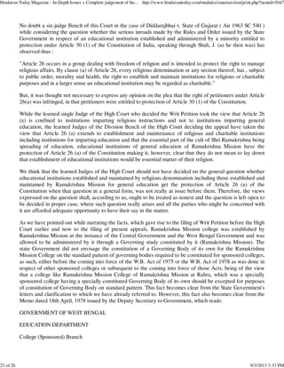 No doubt a six-judge Bench of this Court in the case of Diddarajbhai v. State of Gujarat ( Air 1963 SC 540 )
while considering the question whether the serious inroads made by the Rules and Order issued by the State
Government in respect of an educational institution established and administered by a minority entitled to
protection under Article 30 (1) of the Constitution of India, speaking through Shah, J. (as he then was) has
observed thus :
"Article 26 occurs in a group dealing with freedom of religion and is intended to protect the right to manage
religious affairs. By clause (a) of Article 26, every religious denomination or any section thereof, has , subject
to public order, morality and health, the right to establish and maintain institutions for religious or charitable
purposes and in a larger sense an educational institution may be regarded as charitable."
But, it was thought not necessary to express any opinion on the plea that the right of petitioners under Article
26(a) was infringed, in that petitioners were entitled to protection of Article 30 (1) of the Constitution.
While the learned single Judge of the High Court who decided the Writ Petition took the view that Article 26
(a) is confined to institutions imparting religious instructions and not to institutions imparting general
education, the learned Judges of the Division Bench of the High Court deciding the appeal have taken the
view that Article 26 (a) extends to establishment and maintenance of religious and charitable institutions
including institutions for imparting education and that the essential part of the cult of Shri Ramakrishna being
spreading of education, educational institutions of general education of Ramakrishna Mission have the
protection of Article 26 (a) of the Constitution making it, however, clear that they do not mean to lay down
that establishment of educational institutions would be essential matter of their religion.
We think that the learned Judges of the High Court should not have decided on the general question whether
educational institutions established and maintained by religious denomination including those established and
maintained by Ramakrishna Mission for general education get the protection of Article 26 (a) of the
Constitution when that question in a general form, was not really at issue before them. Therefore, the views
expressed on the question shall, according to us, ought to be treated as nonest and the question is left open to
be decided in proper case, where such question really arises and all the parties who might be concerned with
it are afforded adequate opportunity to have their say in the matter.
As we have pointed out while narrating the facts, which gave rise to the filing of Writ Petition before the High
Court earlier and now to the filing of present appeals, Ramakrishna Mission college was established by
Ramakrishna Mission at the instance of the Central Government and the West Bengal Government and was
allowed to be administered by it through a Governing study constituted by it (Ramakrishna Mission). The
state Government did not envisage the constitution of a Governing Body of its own for the Ramakrishna
Mission College on the standard pattern of governing bodies required to be constituted for sponsored colleges,
as such, either before the coming into force of the W.B. Act of 1975 or the W.B. Act of 1978 as was done in
respect of other sponsored colleges or subsequent to the coming into force of those Acts, being of the view
that a college like Ramakrishna Mission College of Ramakrishna Mission at Rahra, which was a specially
sponsored college having a specially constituted Governing Body of its own should be excepted for purposes
of constitution of Governing Body on standard pattern. This fact becomes clear from the State Government's
letters and clarification to which we have already referred to. However, this fact also becomes clear from the
Memo dated 18th April, 1978 issued by the Deputy Secretary to Government, which reads:
GOVERNMENT OF WEST BENGAL
EDUCATION DEPARTMENT
College (Sponsored) Branch
Hinduism Today Magazine - In-Depth Issues > Complete judgement of the... http://www.hinduismtoday.com/modules/smartsection/print.php?itemid=5047
23 of 26 9/3/2013 3:33 PM
 